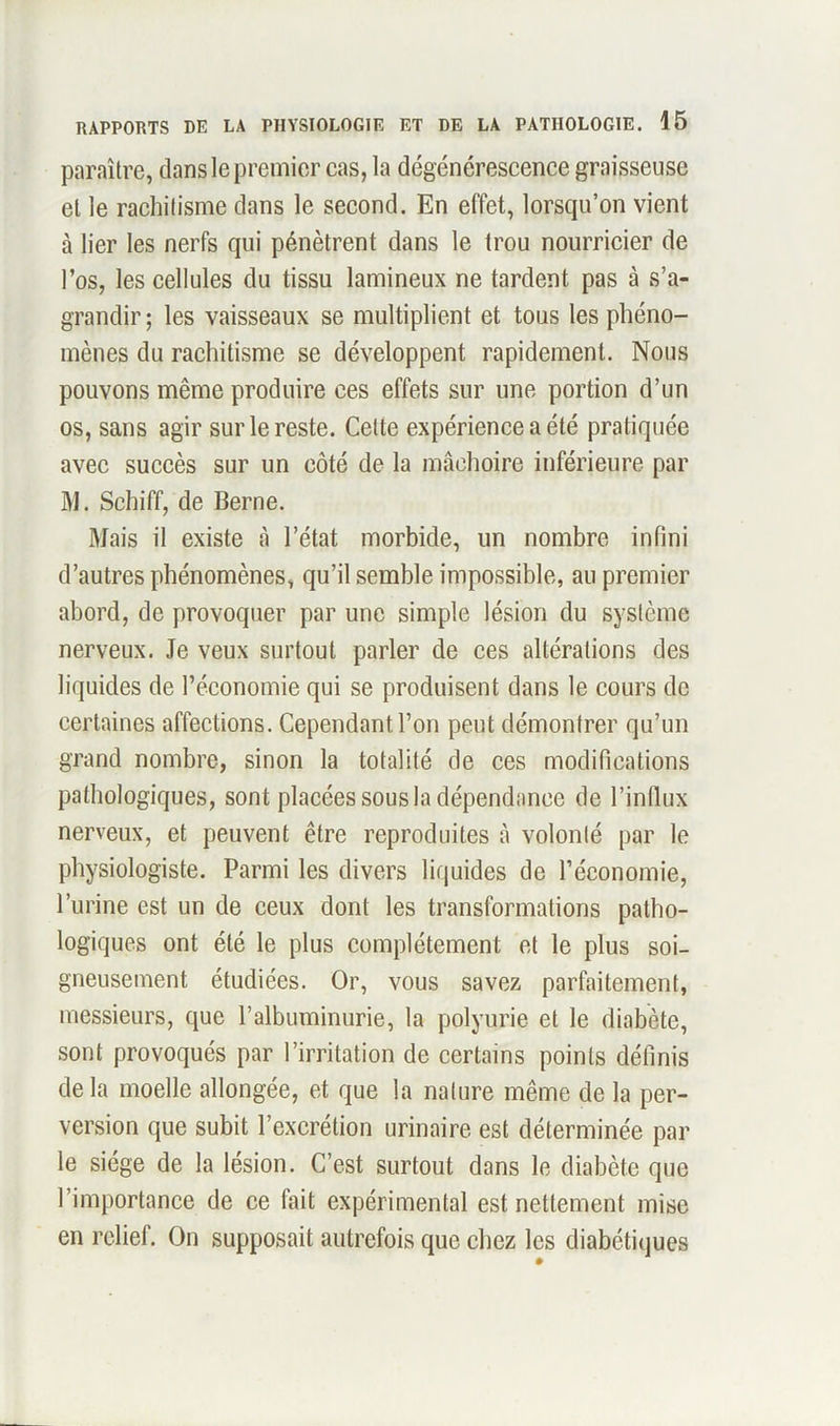 paraître, dans le premier cas, la dégénérescence graisseuse et le rachitisme dans le second. En effet, lorsqu’on vient à lier les nerfs qui pénètrent dans le trou nourricier de l’os, les cellules du tissu lamineux ne tardent pas à s’a- grandir ; les vaisseaux se multiplient et tous les phéno- mènes du rachitisme se développent rapidement. Nous pouvons même produire ces effets sur une portion d’un os, sans agir sur le reste. Cette expérience a été pratiquée avec succès sur un côté de la mâchoire inférieure par M. Schiff, de Berne. Mais il existe à l’état morbide, un nombre infini d’autres phénomènes, qu’il semble impossible, au premier abord, de provoquer par une simple lésion du système nerveux. Je veux surtout parler de ces altérations des liquides de l’économie qui se produisent dans le cours de certaines affections. Cependant l’on peut démontrer qu’un grand nombre, sinon la totalité de ces modifications pathologiques, sont placées sous la dépendance de l’influx nerveux, et peuvent être reproduites à volonté par le physiologiste. Parmi les divers liquides de l’économie, l’urine est un de ceux dont les transformations patho- logiques ont été le plus complètement et le plus soi- gneusement étudiées. Or, vous savez parfaitement, messieurs, que l’albuminurie, la polyurie et le diabète, sont provoqués par l’irritation de certains points définis delà moelle allongée, et que la nature même de la per- version que subit l’excrétion urinaire est déterminée par le siège de la lésion. C’est surtout dans le diabète que l’importance de ce fait expérimental est nettement mise en relief. On supposait autrefois que chez les diabétiques