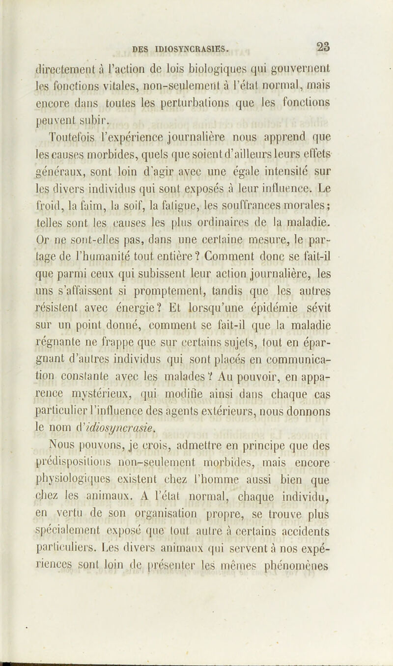 directement à l’action de lois biologiques qui gouvernent les fonctions vitales, non-seulement à l’état normal, mais encore dans toutes les perturbations que les fonctions peuvent subir. Toutefois l’expérience journalière nous apprend que les causes morbides, quels que soient d’ailleurs leurs effets généraux, sont loin d'agir avec une égale intensité sur les divers individus qui sont exposés à leur influence. Le froid, la faim, la soif, la fatigue, les souffrances morales; telles sont les causes les plus ordinaires de la maladie. Or ne sont-elles pas, dans une certaine mesure, le par- tage de l’humanité tout entière? Comment donc se fait-il que parmi ceux qui subissent leur action journalière, les uns s’affaissent si promptement, tandis que les autres résistent avec énergie? Et lorsqu’une épidémie sévit sur un point donné, comment se fait-il que la maladie régnante ne frappe que sur certains sujets, tout en épar- gnant d’autres individus qui sont placés en communica- tion constante avec les malades? Au pouvoir, en appa- rence mystérieux, qui modifie ainsi dans chaque cas particulier l’influence des agents extérieurs, nous donnons le nom (Yidiosyncrasie. Nous pouvons, je crois, admettre en principe que des prédispositions non-seulement morbides, mais encore physiologiques existent chez l’homme aussi bien que chez les animaux. A l’état normal, chaque individu, en vertu de son organisation propre, se trouve plus spécialement exposé que tout autre à certains accidents particuliers. Les divers animaux qui servent à nos expé- riences sont loin de présenter les mêmes phénomènes