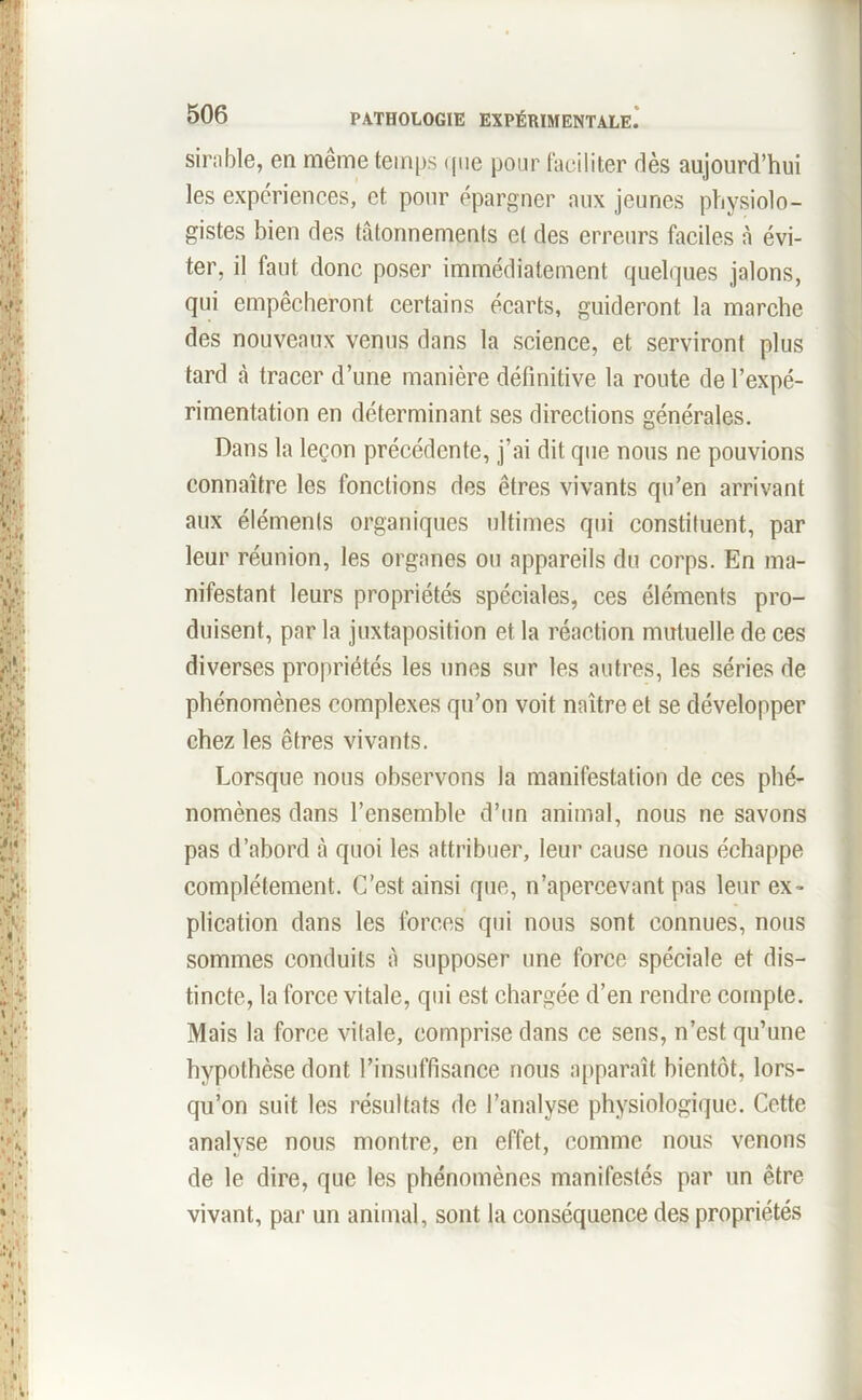 sirable, en même temps que pour faciliter dès aujourd’hui les expériences, et pour épargner aux jeunes physiolo- gistes bien des tâtonnements et des erreurs faciles à évi- ter, il faut donc poser immédiatement quelques jalons, qui empêcheront certains écarts, guideront la marche des nouveaux venus dans la science, et serviront plus tard à tracer d’une manière définitive la route de l’expé- rimentation en déterminant ses directions générales. Dans la leçon précédente, j’ai dit que nous ne pouvions connaître les fonctions des êtres vivants qu’en arrivant aux éléments organiques ultimes qui constituent, par leur réunion, les organes ou appareils du corps. En ma- nifestant leurs propriétés spéciales, ces éléments pro- duisent, par la juxtaposition et la réaction mutuelle de ces diverses propriétés les unes sur les autres, les séries de phénomènes complexes qu’on voit naître et se développer chez les êtres vivants. Lorsque nous observons la manifestation de ces phé- nomènes dans l’ensemble d’un animal, nous ne savons pas d’abord à quoi les attribuer, leur cause nous échappe complètement. C’est ainsi que, n’apercevant pas leur ex- plication dans les forces qui nous sont connues, nous sommes conduits à supposer une force spéciale et dis- tincte, la force vitale, qui est chargée d’en rendre compte. Mais la force vitale, comprise dans ce sens, n’est qu’une hypothèse dont l’insuffisance nous apparaît bientôt, lors- qu’on suit les résultats de l’analyse physiologique. Cette analyse nous montre, en effet, comme nous venons de le dire, que les phénomènes manifestés par un être vivant, par un animal, sont la conséquence des propriétés