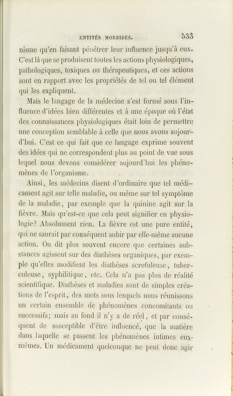 nisme qu'en faisant pénétrer leur influence jusqu’à eux. C’est là que se produisent toutes les actions physiologiques, pathologiques, toxiques ou thérapeutiques, et ces actions sont en rapport avec les propriétés de tel ou tel élément qui les expliquent. Mais le langage de la médecine s’est formé sous l’in- fluence d’idées bien différentes et à une époque où l’état des connaissances physiologiques était loin de permettre une conception semblable à celle que nous avons aujour- d’hui. C’est ce qui fait que ce langage exprime souvent des idées qui ne correspondent plus au point de vue sous lequel nous devons considérer aujourd’hui les phéno- mènes de l’organisme. Ainsi, les médecins disent d’ordinaire que tel médi- cament agit sur telle maladie, ou même sur tel symptôme de la maladie, par exemple que la quinine agit sur la fièvre. Mais qu’est-ce que cela peut signifier en physio- logie? Absolument rien. La fièvre est une pure entité, qui ne saurait par conséquent subir par elle-même aucune action. On dit plus souvent encore que certaines sub- stances agissent sur des diathèses organiques, par exem- ple qu’elles modifient les diathèses scrofuleuse, tuber- culeuse, syphilitique, etc. Cela n’a pas plus de réalité scientifique. Diathèses et maladies sont de simples créa- tions de l’esprit, des mots sous lesquels nous réunissons un certain ensemble de phénomènes concomitants ou successifs; mais au fond il n’y a de réel, et par consé- quent de susceptible d’être influencé, que la matière dans laquelle se passent les phénomènes intimes eux- mêmes. Un médicament quelconque ne peut donc agir