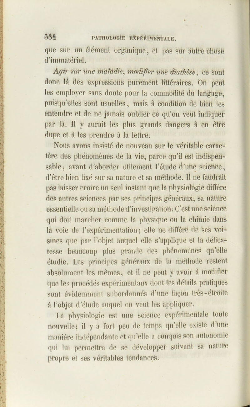 que sur un élément organique, et pas sur autre chosë d’immatériel. Agir sur une maladie, modifier une diathèse, ee sont donc là des expressions purement littéraires. On peut les employer sans doute pour la eommodité du langage, puisqu’elles sont usuelles, mais à condition de bien les entendre et de ne jamais oublier ce qu’on veut indiquer par là. Il y aurait les plus grands dangers à en être dupe et à les prendre à la lettre. Nous avons insisté de nouveau sur le véritable càrac- tère des phénomènes de la vie, parce qu’il est indispen- sable, avant d’aborder utilement l’étude d’une science, d’être bien fixé sur sa nature et sa méthode. Il ne faudrait pas laisser croire un seul instant que la physiologie diffère des autres sciences par ses principes généraux, sa nature essentielle on sa méthode d’investigation. C’est une science qui doit marcher comme la physique ou la chimie dans la voie de l’expérimentation ; elle ne diffère de ses voi- sines que par l’objet auquel elle s’applique et la délica- tesse beaucoup plus grande des phénomènes qu’elle étudie. Les principes généraux de la méthode restent absolument les mêmes, et il ne peut y avoir à modifier (pie les procédés expérimentaux dont les détails pratiques sont évidemment subordonnés d’une façon très-étroite à l’objet d’étude auquel on veut les appliquer. La physiologie est une science expérimentale toute nouvelle; il y a fort peu de temps qu’elle existe d une manière indépendante et qu’elle a conquis son autonomie qui lui permettra de se développer suivant sa nature propre et ses véritables tendances.