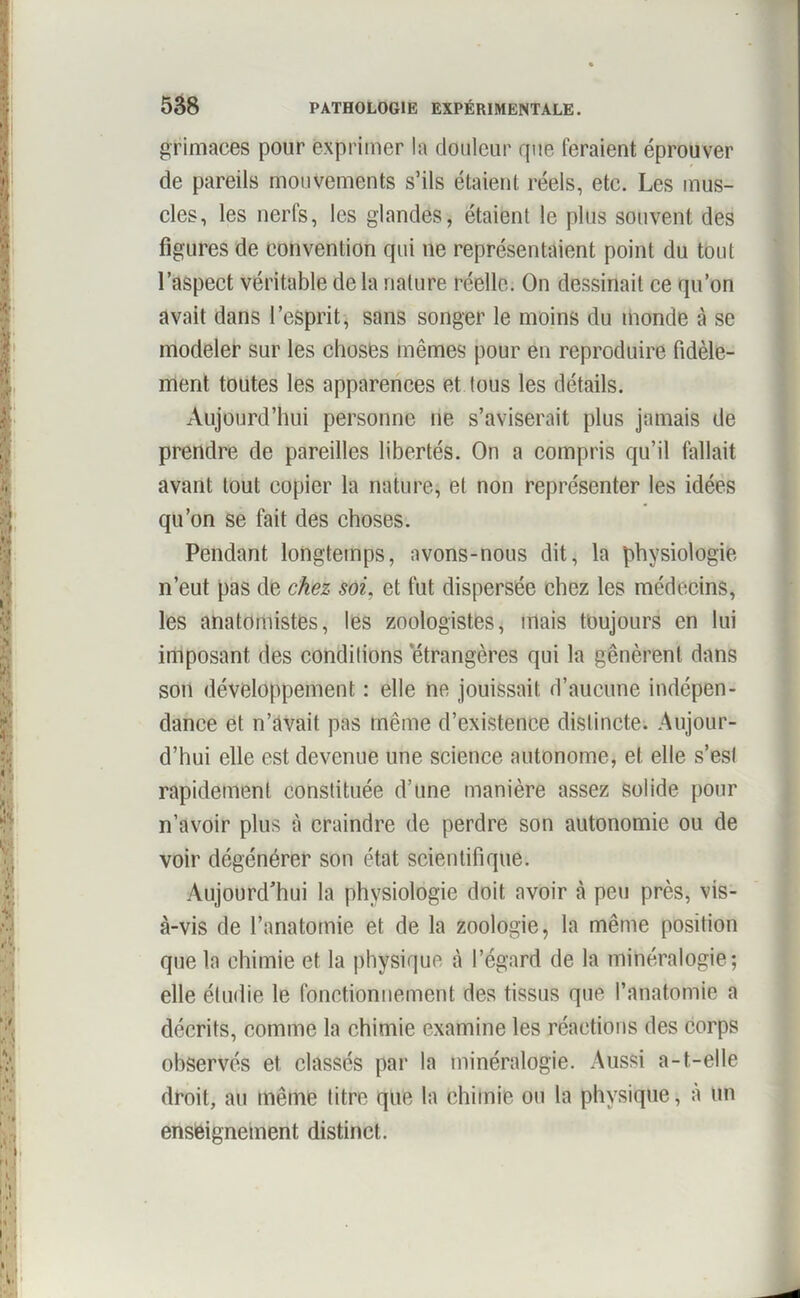 grimaces pour exprimer la douleur que feraient éprouver de pareils mouvements s’ils étaient réels, etc. Les mus- cles, les nerfs, les glandes, étaient le plus souvent des figures de convention qui ne représentaient point du tout l’aspect véritable de la nature réelle. On dessinait ce qu’on avait dans l’esprit, sans songer le moins du inonde à se modeler sur les choses mêmes pour en reproduire fidèle- ment toutes les apparences et tous les détails. Aujourd’hui personne ne s’aviserait plus jamais de prendre de pareilles libertés. On a compris qu’il fallait avant tout copier la nature, et non représenter les idées qu’on se fait des choses. Pendant longtemps, avons-nous dit, la physiologie n’eut pas de chez soi. et fut dispersée chez les médecins, les anatomistes, les zoologistes, mais toujours en lui imposant des conditions 'étrangères qui la gênèrent dans son développement : elle ne jouissait d’aucune indépen- dance et n’avait pas même d’existence distincte. Aujour- d’hui elle est devenue une science autonome, et elle s’esl rapidement constituée d’une manière assez solide pour n’avoir plus à craindre de perdre son autonomie ou de voir dégénérer son état scientifique. Aujourd’hui la physiologie doit avoir à peu près, vis- à-vis de l’anatomie et de la zoologie, la même position que la chimie et la physique à l’égard de la minéralogie; elle étudie le fonctionnement des tissus que l’anatomie a décrits, comme la chimie examine les réactions des corps observés et classés par la minéralogie. Aussi a-t-elle droit, au même titre que la chimie ou la physique, à un enseignement distinct.