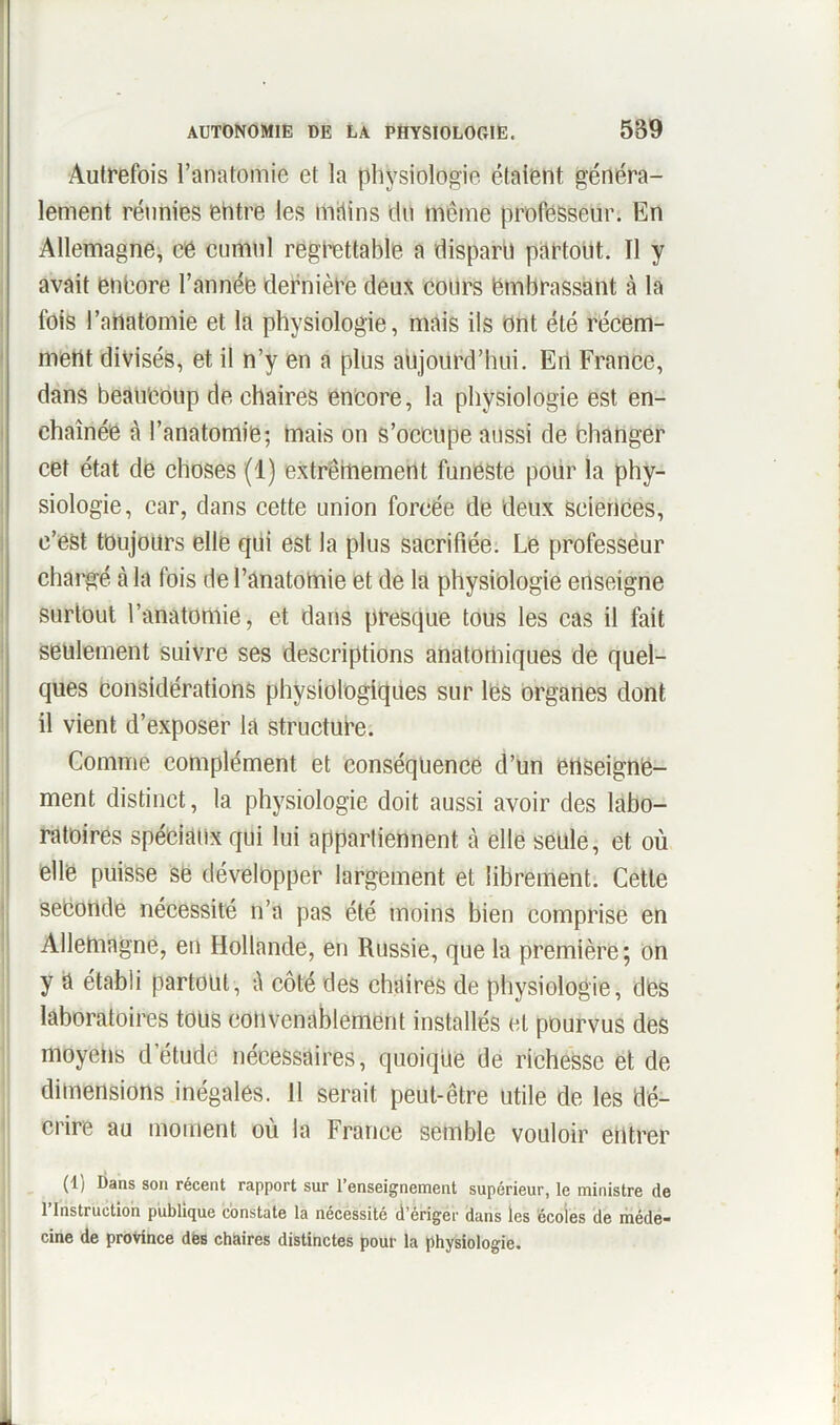 Autrefois l’anatomie et la physiologie étaient généra- lement réunies entre les mains du même professeur. En Allemagne, ce cumul regrettable a disparu partout. Il y avait encore l’année dernière deux cours embrassant à la fois l’anatomie et la physiologie, mais ils ont été récem- ment divisés, et il n’y en a plus aujourd’hui. En France, dans beaucoup de chaires encore, la physiologie est en- chaînée à l’anatomie; mais on s’occupe aussi de changer cet état de choses (1) extrêmement funeste pour la phy- siologie, car, dans cette union forcée de deux sciences, c’est toujours elle qui est la plus sacrifiée. Le professeur chargé à la fois de l’anatomie et de la physiologie enseigne surtout l’anatomie, et dans presque tous les cas il fait seulement suivre ses descriptions anatomiques de quel- ques considérations physiologiques sur les organes dont il vient d’exposer la structure. Comme complément et conséquence d’un enseigne- ment distinct, la physiologie doit aussi avoir des labo- ratoires spéciaux qui lui appartiennent à elle seule, et où elle puisse se développer largement et librement. Cette seconde nécessité n’a pas été moins bien comprise en Allemagne, en Hollande, en Russie, que la première; on y a établi partout, û côté des chaires de physiologie, des laboratoires tous convenablement installés et pourvus des moyens detudC nécessaires, quoique de richesse et de dimensions inégales. 11 serait peut-être utile de les dé- crire au moment où la France semble vouloir entrer (1) Dans son récent rapport sur l’enseignement supérieur, le ministre de 1 Instruction publique constate la nécessité d’ériger dans les écoles de méde- cine de province des chaires distinctes pour la physiologie.