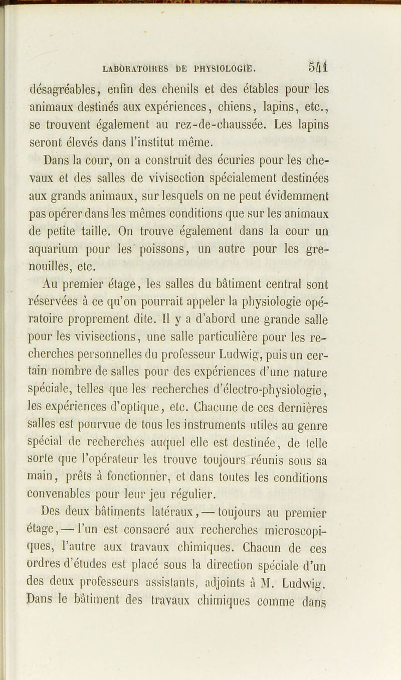 LABORATOIRES t)E PHYSIOLOGIE. 5Zi 1 désagréables, enfin des chenils et des étables pour les animaux destinés aux expériences, chiens, lapins, etc., se trouvent également au rez-de-chaussée. Les lapins seront élevés dans l’institut même. Dans la cour, on a construit des écuries pour les che- vaux et des salles de vivisection spécialement destinées aux grands animaux, sur lesquels on ne peut évidemment pas opérer dans les mêmes conditions que sur les animaux de petite taille. On trouve également dans la cour un aquarium pour les poissons, un autre pour les gre- nouilles, etc. Au premier étage, les salles du bâtiment central sont réservées à ce qu’on pourrait appeler la physiologie opé- ratoire proprement dite. 11 y a d’abord une grande salle pour les vivisections, une salle particulière pour les re- cherches personnelles du professeur Ludwig, puis un cer- tain nombre de salles pour des expériences d’une nature spéciale, telles que les recherches d’électro-physiologie, les expériences d’optique, etc. Chacune de ces dernières salles est pourvue de tous les instruments utiles au genre spécial de recherches auquel elle est destinée, de telle sorte que l’opérateur les trouve toujours réunis sous sa main, prêts à fonctionner, et dans toutes les conditions convenables pour leur jeu régulier. Des deux bâtiments latéraux,— toujours au premier étage,— l’un est consacré aux recherches microscopi- ques, l’autre aux travaux chimiques. Chacun de ces ordres d’études est placé sous la direction spéciale d’un des deux professeurs assistants, adjoints à M. Ludwig, Dans le bâtiment des travaux chimiques comme dans