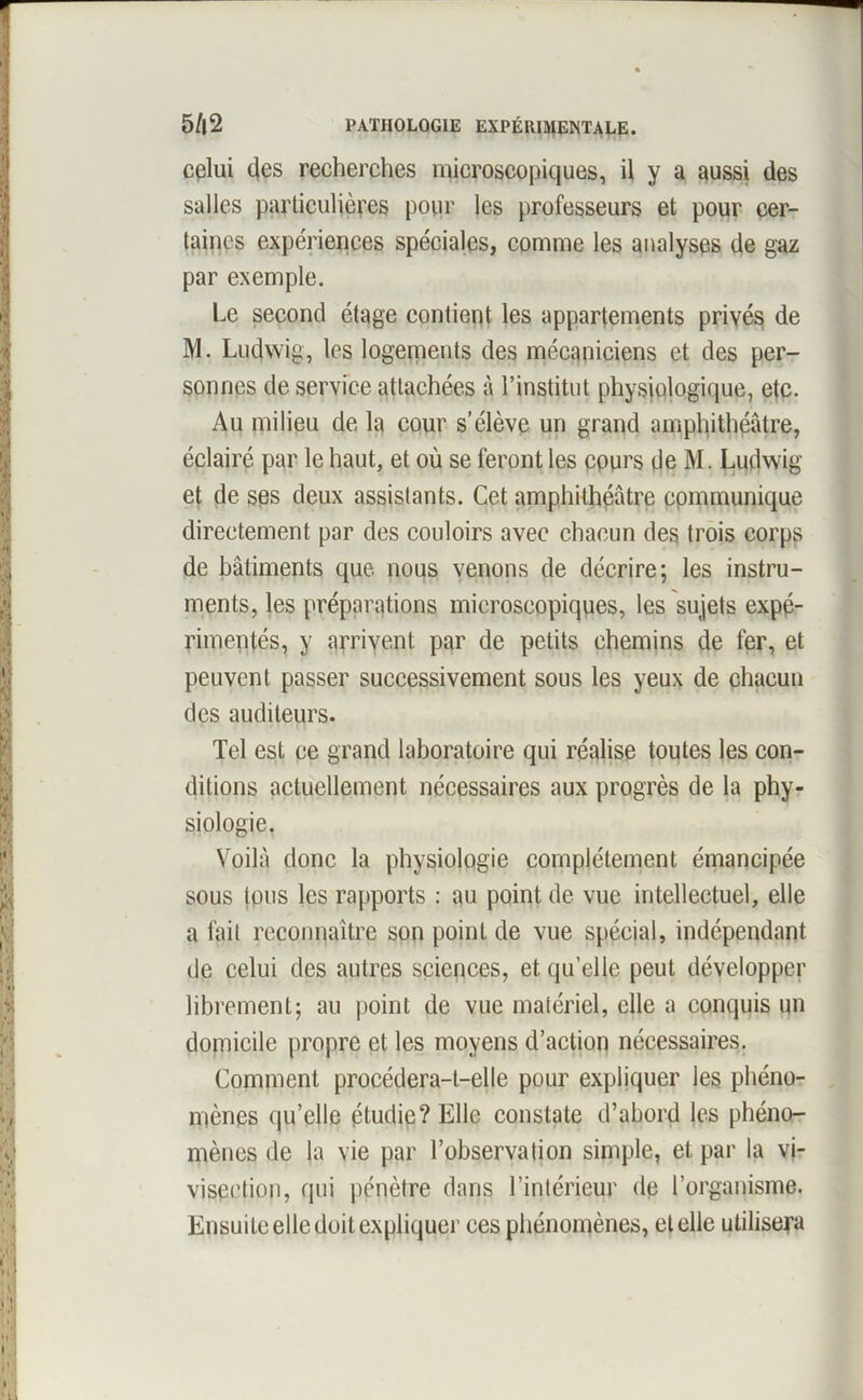 cplui des recherches microscopiques, il y a aussi des salles particulières pour les professeurs et pour cer- taines expériences spéciales, comme les analyses de gaz par exemple. Le second étage contient les appartements privés de M. Ludwig, les logements des mécaniciens et des per- sonnes de service attachées à l’institut physiologique, etc. Au milieu de la cour s’élève un grand amphithéâtre, éclairé par le haut, et où se feront les cours de M. Ludwig et de ses deux assistants. Cet amphithéâtre communique directement par des couloirs avec chacun des trois corps de bâtiments que. nous venons de décrire; les instru- ments, les préparations microscopiques, les sujets expé- rimentés, y arrivent par de petits chemins de fer, et peuvent passer successivement sous les yeux de chacun des auditeurs. Tel est ce grand laboratoire qui réalise toutes les con- ditions actuellement nécessaires aux progrès de la phy- siologie. Voilà donc la physiologie complètement émancipée sous tous les rapports : au point de vue intellectuel, elle a fait reconnaître son point de vue spécial, indépendant de celui des autres sciences, et qu’elle peut développer librement; au point de vue matériel, elle a conquis un domicile propre et les moyens d’action nécessaires. Comment procédera-t-elle pour expliquer les phéno- mènes qu’elle étudie? Elle constate d’abord les phéno- mènes de la vie par l’observation simple, et par la vi- visection, qui pénètre dans l’intérieur de l’organisme. Ensuite elle doit expliquer ces phénomènes, et elle utilisera