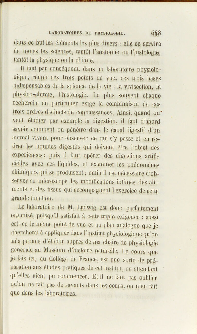 clans ce but les éléments les plus divers : elle se servira de toutes les sciences, tantôt l’anatomie ou l'histologie, tantôt la physique ou la chimie. Il faut par conséquent, dans un laboratoire physiolo- gique, réunir ces trois points de vue, ces trois bases indispensables de la science de la vie : la vivisection, la physico-chimie, l'histologie. Le plus souvent chaque recherche en particulier exige la combinaison de pes trois ordres distincts de connaissances. Ainsi, quand on* veut étudier par exemple la digestion, il faut d’abqrd savoir comment on pénètre dans le canal digestif d’un animal vivant pour observer ce qui s’y passe et en re- tirer les liquides digestifs qui doivent être l’objet des expériences; puis il faut opérer des digestions artifi- cielles avec ces liquides, et examiner les phénomènes chimiques qui se produisent ; enfin il est nécessaire d’ob- server au microscope les modifications intimes des ali- ments et des tissus qui accompagnent l’exercice de cette grande fonction. Le laboratoire de M. Ludwig est donc parfaitement organisé, puisqu’il satisfait à cette triple exigence : aussi est-ce le même point de vue et un plan analogue que je chercherai à appliquer dans l’institut physiologique qu’on m’a promis d’établir auprès de ma chaire de physiologie générale au Muséum d’histoire naturelle. Le cours que je fais ici, au Collège de France, est une sorte de pré- paration aux études pratiques de cet institut, en attendant qu’elles aient pu commencer. Et il ne faut pas oublier qu’on ne fait pas de savants dans les cours, on n’en fait que dans les laboratoires.