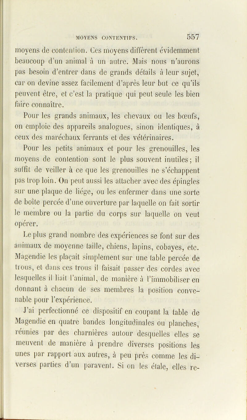 moyens de contention. Ces moyens diffèrent évidemment beaucoup d’un animal à un autre. Mais nous n’aurons pas besoin d’entrer dans de grands détails à leur sujet, car on devine assez facilement d’après leur but ce qu’ils peuvent être, et c’est la pratique qui peut seule les bien faire connaître. Pour les grands animaux, les chevaux ou les bœufs, on emploie des appareils analogues, sinon identiques, à ceux des maréchaux ferrants et des vétérinaires. Pour les petits animaux et pour les grenouilles, les moyens de contention sont le plus souvent inutiles; il suffit de veiller à ce que les grenouilles ne s’échappent pas trop loin. On peut aussi les attacher avec des épingles sur une plaque de liège, ou les enfermer dans une sorte de boîte percée d’une ouverture par laquelle on fait sortir le membre ou la partie du corps sur laquelle on veut opérer. Le plus grand nombre des expériences se font sur des animaux de moyenne taille, chiens, lapins, cobayes, etc. Magendie les plaçait simplement sur une table percée de trous, et dans ces trous il faisait passer des cordes avec lesquelles il liait l’animal, de manière à l’immobiliser en donnant à chacun de ses membres la position conve- nable pour l’expérience. J’ai perfectionné ce dispositif en coupant la table de Magendie en quatre bandes longitudinales ou planches, réunies par des charnières autour desquelles elles se meuvent de manière à prendre diverses positions les unes par rapport aux autres, à peu près comme les di- verses parties d’un paravent. Si on les étale, elles re-