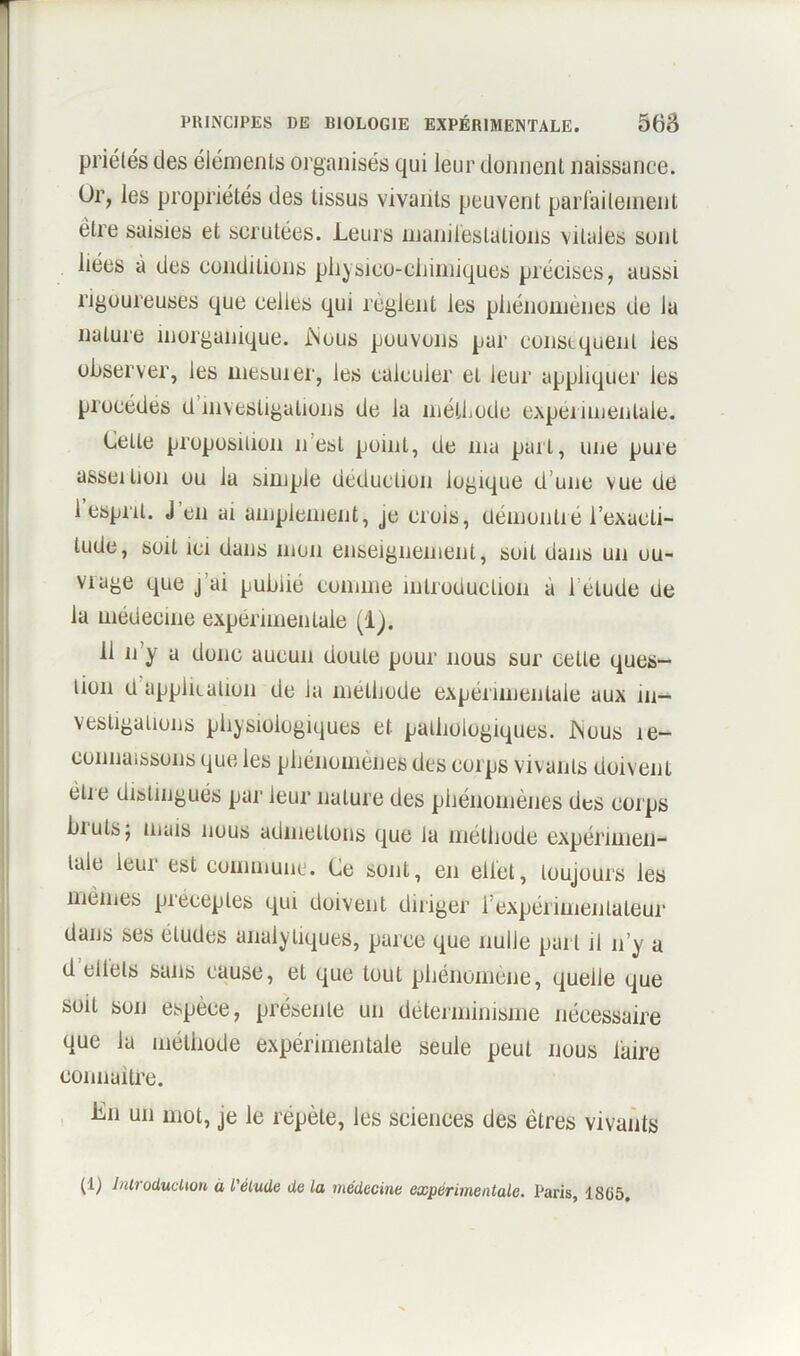 priétés des éléments organisés qui leur donnent naissance. Or, les propriétés des tissus vivants peuvent parfaitement être saisies et scrutées. Leurs manifestations vitales sont liées à des conditions physico-chimiques précises, aussi rigoureuses que celles qui règlent les phénomènes de la nature inorganique. JiNous pouvons par conséquent les observer, les mesurer, les caleuier et leur appliquer les procèdes d investigations de la méthode expérimentale. Cette proposition n’est point, de ma part, une pure asseilion ou la simple déduction logique d’une vue de l’esprit. J'en ai amplement, je crois, démontré l’exaoli- lude, soit ici dans mon enseignement, soit dans un ou- vrage que j ai publié comme introduction à l’étude de la médecine expérimentale (1). il n’y a donc aucun doute pour nous sur celte ques- tion d application de la méthode expérimentale aux in- vestigations physiologiques et pathologiques. iNuus 1e- connaissons que les phénomènes des corps vivants doivent être distingués par leur nature des phénomènes des corps biuts; mais nous admettons que la méthode expérimen- tale ieui est commune. Ce sont, en eiiet, toujours les mêmes piéceples qui doivent diriger 1 expérimentateur dans ses éludes analytiques, parce que nulle part il n’y a d eltets sans cause, et que tout phénomène, quelle que soit son espèce, présente un déterminisme nécessaire que la méthode expérimentale seule peut nous faire connaître. Lu un mot, je le repète, les sciences des êtres vivants (1) Introduction à l'étude de la médecine expérimentale. Paris, 18G5.