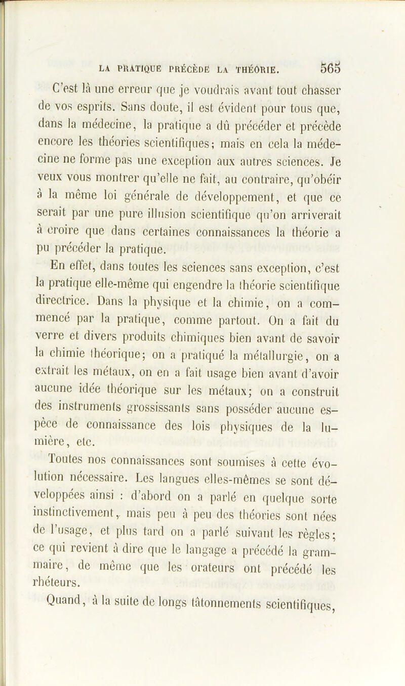 C'est là une erreur que je voudrais avant tout chasser de vos esprits. Sans doute, il est évident pour tous que, dans la médecine, la pratique a dû précéder et précède encore les théories scientifiques; mais en cela la méde- cine ne tonne pas une exception aux autres sciences. Je veux vous montrer qu’elle ne fait, au contraire, qu’obéir à la même loi générale de développement, et que ce serait par une pure illusion scientifique qu’on arriverait à croire que dans certaines connaissances la théorie a pu précéder la pratique. En elfet, dans toutes les sciences sans exception, c’est la pratique elle-même qui engendre la théorie scientifique directrice. Dans la physique et la chimie, on a com- mencé par la pratique, comme partout. On a fait du verre et divers produits chimiques bien avant de savoir la chimie théorique; on a pratiqué la métallurgie, on a extrait les métaux, on en a fait usage bien avant d’avoir aucune idée théorique sur les métaux; on a construit des instruments grossissants sans posséder aucune es- pèce de connaissance des lois physiques de la lu- mière, etc. Toutes nos connaissances sont soumises à cette évo- lution nécessaire. Les langues elles-mêmes se sont dé- veloppées ainsi : d’abord on a parlé en quelque sorte instinctivement,, mais peu à peu des théories sont nées de l’usage, et plus tard on a parlé suivant les règles; ce qui revient à dire que le langage a précédé la gram- maire, de même que les orateurs ont précédé les rhéteurs. Quand, à la suite de longs tâtonnements scientifiques,