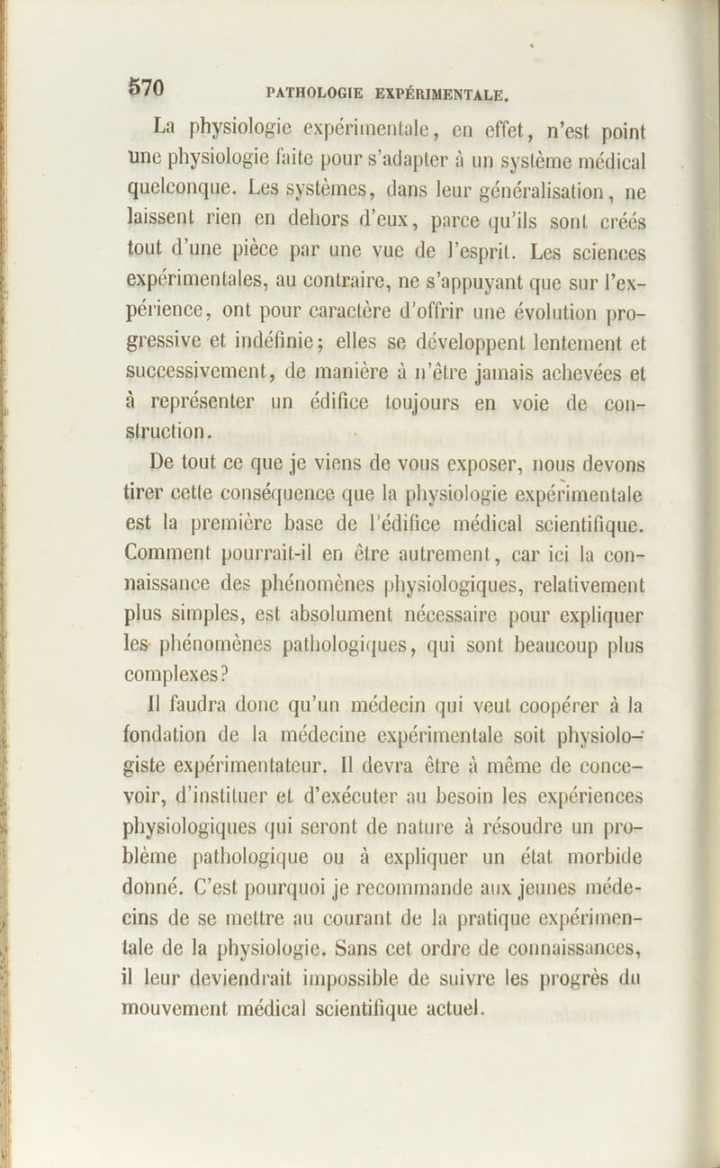 La physiologie expérimentale, en effet, n’est point une physiologie faite pour s’adapter à un système médical quelconque. Les systèmes, dans leur généralisation, ne laissent rien en dehors d’eux, parce qu’ils sont créés tout d’une pièce par une vue de l’esprit. Les sciences expérimentales, au contraire, ne s’appuyant que sur l’ex- périence, ont pour caractère d'offrir une évolution pro- gressive et indéfinie; elles se développent lentement et successivement, de manière à n’être jamais achevées et à représenter un édifice toujours en voie de con- struction . De tout ce que je viens de vous exposer, nous devons tirer cette conséquence que la physiologie expérimentale est la première base de l’édifice médical scientifique. Comment pourrait-il en être autrement, car ici la con- naissance des phénomènes physiologiques, relativement plus simples, est absolument nécessaire pour expliquer les phénomènes pathologiques, qui sont beaucoup plus complexes? 11 faudra donc qu’un médecin qui veut coopérer à la fondation de la médecine expérimentale soit physiolo- giste expérimentateur. Il devra être à même de conce- voir, d’instituer et d’exécuter au besoin les expériences physiologiques qui seront de nature à résoudre un pro- blème pathologique ou à expliquer un état morbide donné. C’est pourquoi je recommande aux jeunes méde- cins de se mettre au courant de la pratique expérimen- tale de la physiologie. Sans cet ordre de connaissances, il leur deviendrait impossible de suivre les progrès du mouvement médical scientifique actuel.