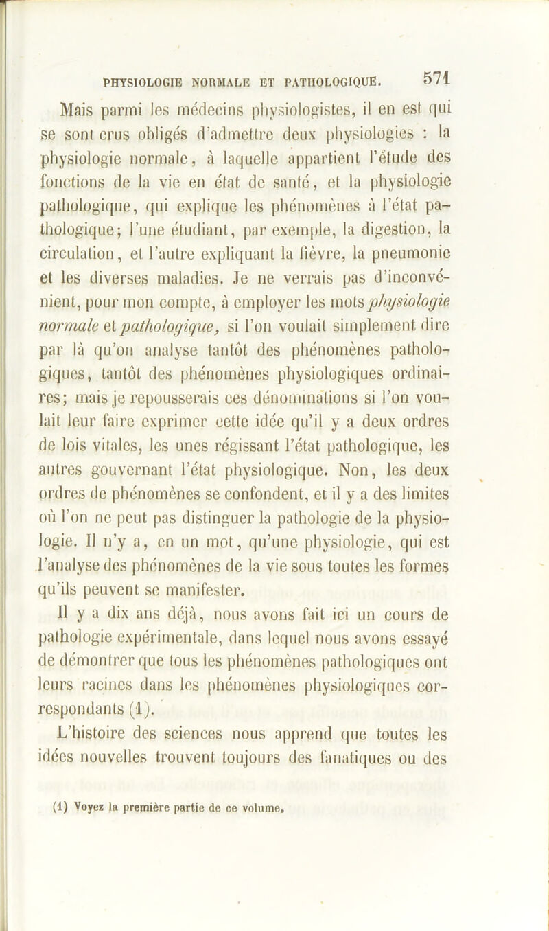 Mais parmi les médecins physiologistes, il en est qui se sont crus obligés d’admettre deux physiologies : la physiologie normale, à laquelle appartient l’étude des fonctions de la vie en état de santé, et la physiologie pathologique, qui explique les phénomènes à l’état pa- thologique; l’une étudiant, par exemple, la digestion, la circulation, et l’autre expliquant la lièvre, la pneumonie et les diverses maladies. Je ne verrais pas d’inconvé- nient, pour mon compte, à employer les mots ‘physiologie normale et pathologique, si l’on voulait simplement dire par là qu’on analyse tantôt des phénomènes patholo- giques, tantôt des phénomènes physiologiques ordinai- res; mais je repousserais ces dénominations si l’on vou- lait leur faire exprimer cette idée qu’il y a deux ordres de lois vitales, les unes régissant l’état pathologique, les autres gouvernant l’état physiologique. Non, les deux ordres de phénomènes se confondent, et il y a des limites où l’on ne peut pas distinguer la pathologie de la physio- logie. Il n’y a, en un mot, qu’une physiologie, qui est l’analyse des phénomènes de la vie sous toutes les formes qu’ils peuvent se manifester. 11 y a dix ans déjà, nous avons fait ici un cours de pathologie expérimentale, dans lequel nous avons essayé de démontrer que tous les phénomènes pathologiques ont leurs racines dans les phénomènes physiologiques cor- respondants (1). L’histoire des sciences nous apprend que toutes les idées nouvelles trouvent toujours des fanatiques ou des (1) Voyez la première partie de ce volume.