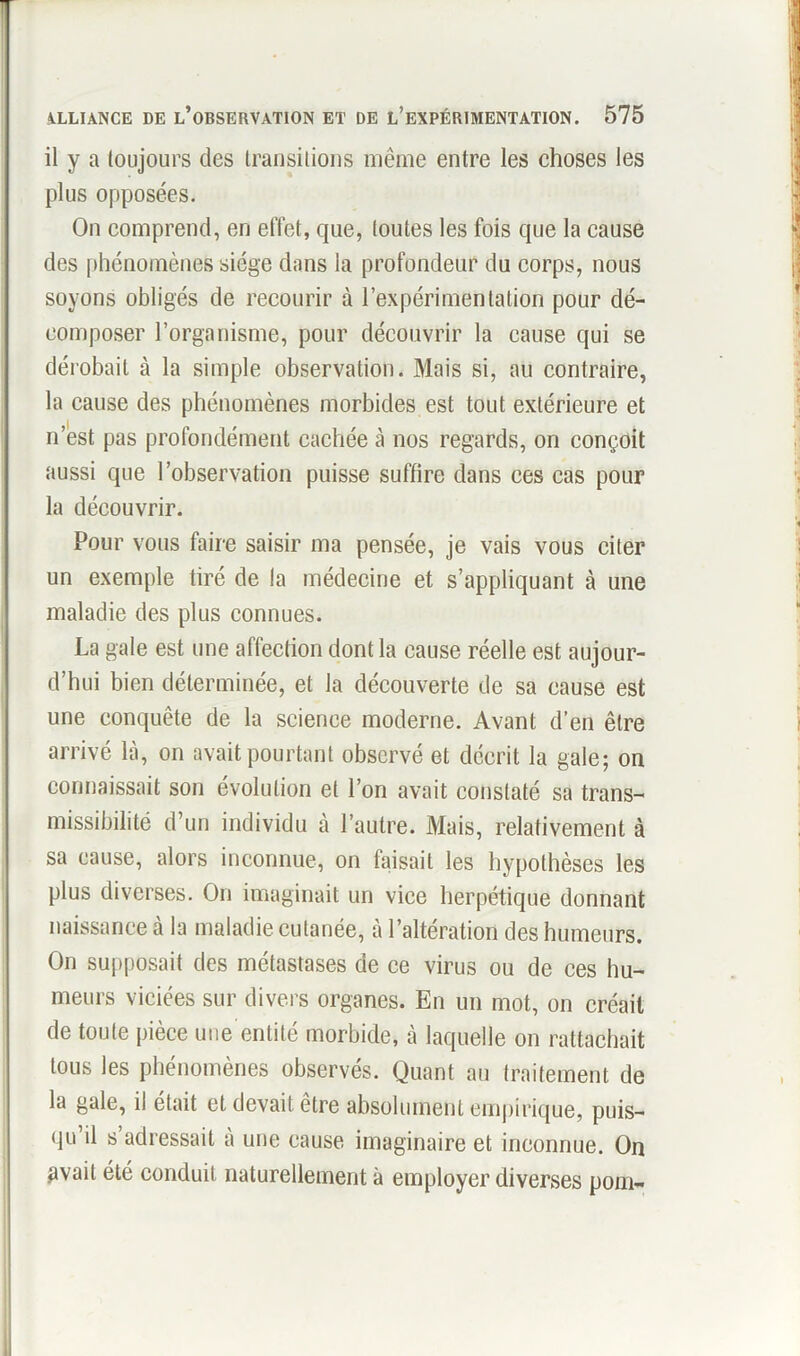 il y a toujours des transitions même entre les choses les plus opposées. On comprend, en effet, que, toutes les fois que la cause des phénomènes siège dans la profondeur du corps, nous soyons obligés de recourir à l’expérimentation pour dé- composer l’organisme, pour découvrir la cause qui se dérobait à la simple observation. Mais si, au contraire, la cause des phénomènes morbides est tout extérieure et n’est pas profondément cachée à nos regards, on conçoit aussi que l’observation puisse suffire dans ces cas pour la découvrir. Pour vous faire saisir ma pensée, je vais vous citer un exemple tiré de la médecine et s’appliquant à une maladie des plus connues. La gale est une affection dont la cause réelle est aujour- d’hui bien déterminée, et la découverte de sa cause est une conquête de la science moderne. Avant d’en être arrivé là, on avait pourtant observé et décrit la gale; on connaissait son évolution et l’on avait constaté sa trans- missibilité d’un individu à l’autre. Mais, relativement à sa cause, alors inconnue, on faisait les hypothèses les plus diverses. On imaginait un vice herpétique donnant naissance à la maladie cutanée, à l’altération des humeurs. On supposait des métastases de ce virus ou de ces hu- meurs viciées sur divers organes. En un mot, on créait de toute pièce une entité morbide, à laquelle on rattachait tous les phénomènes observés. Quant au traitement de la gale, il était et devait etre absolument empirique, puis- qu’il s’adressait à une cause imaginaire et inconnue. On avait été conduit naturellement à employer diverses pom-