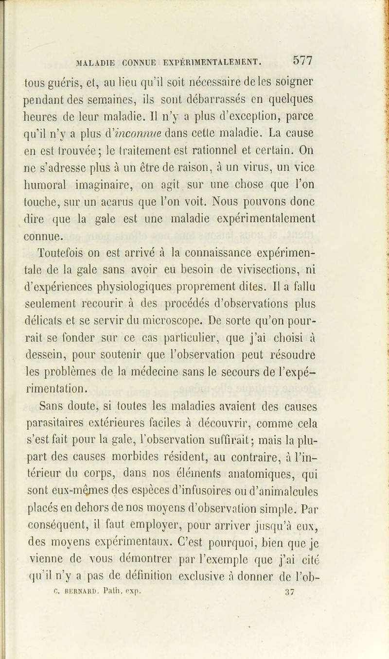 tous guéris, et, au lieu qu’il soit nécessaire de les soigner pendant des semaines, ils sont débarrassés en quelques heures de leur maladie. Il n’y a plus d’exception, parce qu’il n’y a plus d'inconnue dans cette maladie. La cause en est trouvée; le traitement est rationnel et certain. On ne s’adresse plus à un être de raison, à un virus, un vice humoral imaginaire, on agit sur une chose que l’on touche, sur un acarus que l’on voit. Nous pouvons donc dire que la gale est une maladie expérimentalement connue. Toutefois on est arrivé à la connaissance expérimen- tale de la gale sans avoir eu besoin de vivisections, ni d’expériences physiologiques proprement dites. Il a fallu seulement recourir à des procédés d’observations plus délicats et se servir du microscope. De sorte qu’on pour- rait se fonder sur ce cas particulier, que j’ai choisi à dessein, pour soutenir que l’observation peut résoudre les problèmes de la médecine sans le secours de l’expé- rimentation. Sans doute, si toutes les maladies avaient des causes parasitaires extérieures faciles à découvrir, comme cela s’est fait pour la gale, l’observation suffirait; mais la plu- part des causes morbides résident, au contraire, à l’in- térieur du corps, dans nos éléments anatomiques, qui sont eux-mêmes des espèces d’infusoires ou d’animalcules placés en dehors de nos moyens d’observation simple. Par conséquent, il faut employer, pour arriver jusqu’à eux, des moyens expérimentaux. C’est pourquoi, bien que je vienne de vous démontrer par l’exemple que j’ai cité qu’il n’y a pas de définition exclusive à donner de l’ob- C. BERNARD. Patii. exp. 37