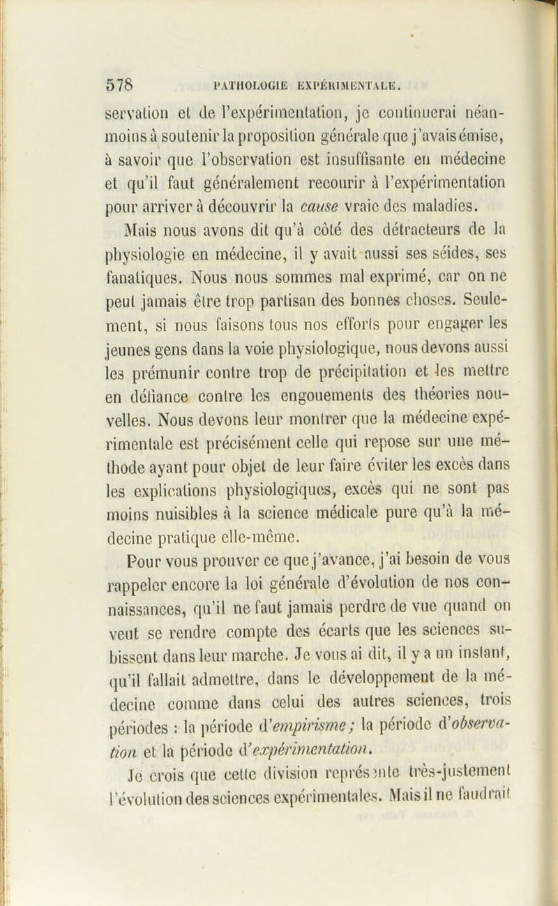 servalion cl de rexpérimentation, je continuerai néan- moins à soutenir la proposition générale que j’avais émise, à savoir que l’observation est insuffisante en médecine et qu’il faut généralement recourir à l’expérimentation pour arriver à découvrir la cause vraie des maladies. Mais nous avons dit qu’à côté des détracteurs de la physiologie en médecine, il y avait aussi ses séides, ses fanatiques. Nous nous sommes mal exprimé, car on ne peut jamais être trop partisan des bonnes choses. Seule- ment, si nous faisons tous nos efforts pour engager les jeunes gens dans la voie physiologique, nous devons aussi les prémunir contre trop de précipitation et -les mettre en défiance contre les engouements des théories nou- velles. Nous devons leur montrer que la médecine expé- rimentale est précisément celle qui repose sur une mé- thode ayant pour objet de leur faire éviter les excès dans les explications physiologiques, excès qui ne sont pas moins nuisibles à la science médicale pure qu’à la mé- decine pratique elle-même. Pour vous prouver ce quej’avance, j’ai besoin de vous rappeler encore la loi générale d’évolution de nos con- naissances, qu’il ne faut jamais perdre de vue quand on veut se rendre compte des écarts que les sciences su- bissent dans leur marche. Je vous ai dit, il y a un instant, qu’il fallait admettre, dans le développement de la mé- decine comme dans celui des autres sciences, trois périodes : la période d'empirisme; la période observa- tion et la période expérimentation. Je crois que cette division représ mie très-justement l’évolution des sciences expérimentales. Mais il ne faudrait