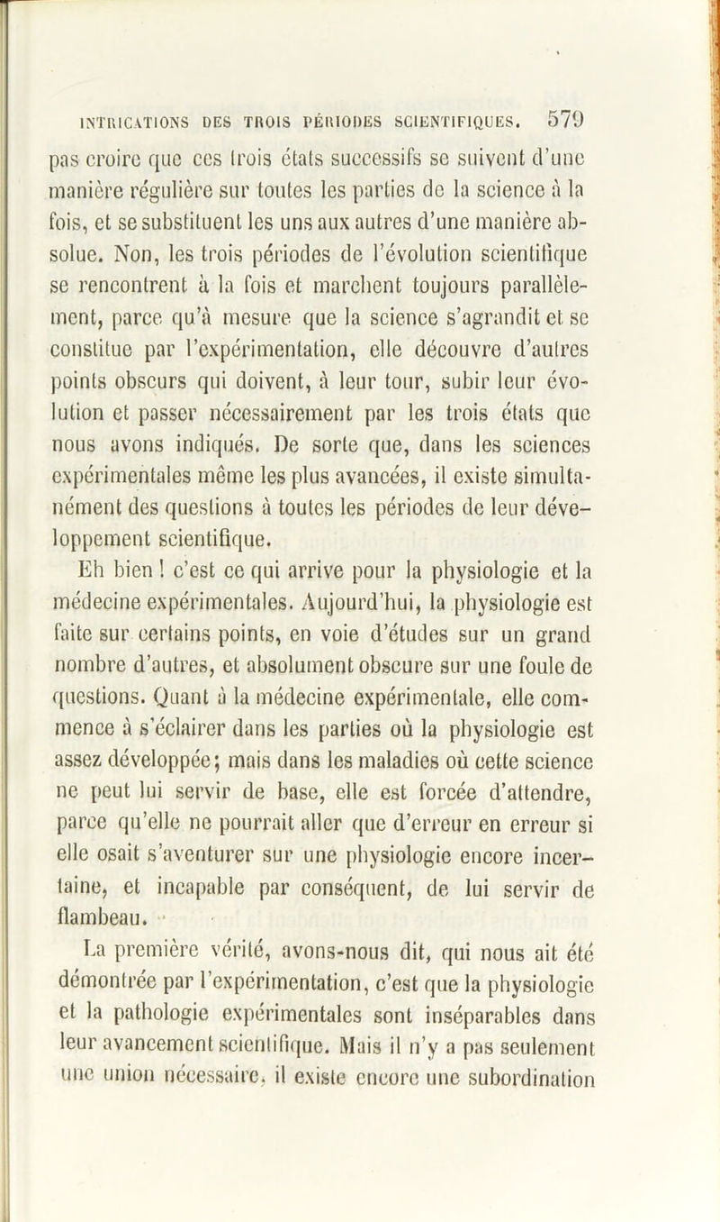 pas croire que ces trois états successifs se suivent d’une manière régulière sur toutes les parties de la science à la fois, et se substituent les uns aux autres d’une manière ab- solue. Non, les trois périodes de l’évolution scientifique se rencontrent à la fois et marchent toujours parallèle- ment, parce qu’à mesure que la science s’agrandit et se constitue par l’expérimentation, elle découvre d’autres points obscurs qui doivent, à leur tour, subir leur évo- lution et passer nécessairement par les trois états que nous avons indiqués. De sorte que, dans les sciences expérimentales même les plus avancées, il existe simulta- nément des questions à toutes les périodes de leur déve- loppement scientifique. Eh bien ! c’est ce qui arrive pour la physiologie et la médecine expérimentales. Aujourd’hui, la physiologie est faite sur certains points, en voie d’études sur un grand nombre d’autres, et absolument obscure sur une foule de questions. Quant à la médecine expérimentale, elle com- mence à s’éclairer dans les parties où la physiologie est assez développée; mais dans les maladies où cette science ne peut lui servir de base, elle est forcée d’attendre, parce qu’elle ne pourrait aller que d’erreur en erreur si elle osait s’aventurer sur une physiologie encore incer- taine, et incapable par conséquent, de lui servir de flambeau. La première vérité, avons-nous dit, qui nous ait été démontrée par l’expérimentation, c’est que la physiologie et la pathologie expérimentales sont inséparables dans leur avancement scientifique. Mais il n’y a pas seulement une union nécessaire, il existe encore une subordination