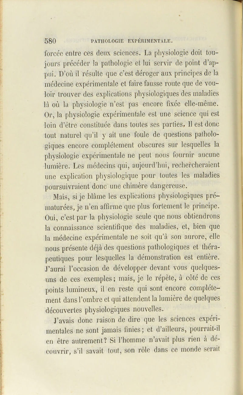 I 580 PATHOLOGIE EXPÉRIMENTALE. forcée entre ces deux sciences. La physiologie doit tou- jours précéder la pathologie et lui servir de point d’ap- pui. D’où il résulte que c’est déroger aux principes de la médecine expérimentale et faire fausse route que de vou- loir trouver des explications physiologiques des maladies là où la physiologie n’est pas encore fixée elle-même. Or, la physiologie expérimentale est une science qui est loin d’être constituée dans toutes ses parties, 11 est donc tout naturel qu’il y ait une foule de questions patholo- giques encore complètement obscures sur lesquelles la physiologie expérimentale ne peut nous fournir aucune lumière. Les médecins qui, aujourd’hui, rechercheraient une explication physiologique pour toutes les maladies poursuivraient donc une chimère dangereuse. Mais, si je blâme les explications physiologiques pré- maturées, je n’en affirme que plus fortement le principe. Oui, c’est par la physiologie seule que nous obtiendrons la connaissance scientifique des maladies, et, bien que la médecine expérimentale ne soit qu’à son aurore, elle nous présente déjà des questions pathologiques et théra- peutiques pour lesquelles la démonstration est entière. J’aurai l’occasion de développer devant vous quelques- uns de ces exemples ; mais, je le répète, à côté de ces points lumineux, il en reste qui sont encore complète- ment dans l’ombre et qui attendent la lumière de quelques découvertes physiologiques nouvelles. J’avais donc raison de dire que les sciences expéri- mentales ne sont jamais finies ; et d’ailleurs, pourrait-il en être autrement? Si l’homme n’avait plus rien à dé- couvrir, s’il savait tout, son rôle dans ce monde sciait