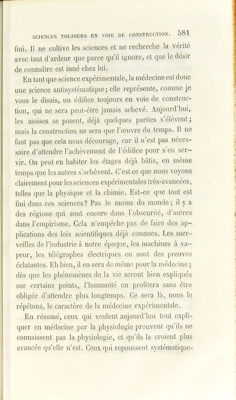 fini. Il ne cultive les sciences et ne recherche la vérité avec tant d’ardeur que parce qu’il ignore, et que le désir de connaître est inné chez lui. En tant que science expérimentale, la médecine est donc une science antisystématique; elle représente, comme je vous le disais, un édifice toujours en voie de construc- tion, qui ne sera peut-être jamais achevé. Aujourd hui, les assises se posent, déjà quelques parties s’élèvent ; mais la construction ne sera que l’œuvre du temps. 11 ne faut pas que cela nous décourage, car il n’est pas néces- saire d’attendre l’achèvement de l’édifice pour s’en ser- vir. On peut en habiter les étages déjà bâtis, en même temps que les autres s’achèvent. C’est ce que nous voyons clairement pour les sciences expérimentales très-avancées, telles que la physique et la chimie. Est-ce que tout est fini dans ces sciences? Pas le moins du monde; il y a des régions qui sont encore dans l’obscurité, d’aulres dans l’empirisme. Cela n’empêche pas de faire des ap- plications des lois scientifiques déjà connues. Les mer- veilles de l’industrie à notre époque, les machines à va- peur, les télégraphes électriques en sont des preuves éclatantes. Eh bien, il en sera do même pour la médecine ; dès que les phénomènes de la vie seront bien expliqués sur certains points, l’humanité en profitera sans être obligée d’attendre plus longtemps. Ce sera là, nous le répétons, le caractère de la médecine expérimentale. En résumé, ceux qui veulent aujourd’hui tout expli- quer en médecine par la physiologie prouvent qu’ils ne connaissent pas la physiologie, et qu’ils la croient plus avancée qu’elle n’est. Ceux qui repoussent systématique-