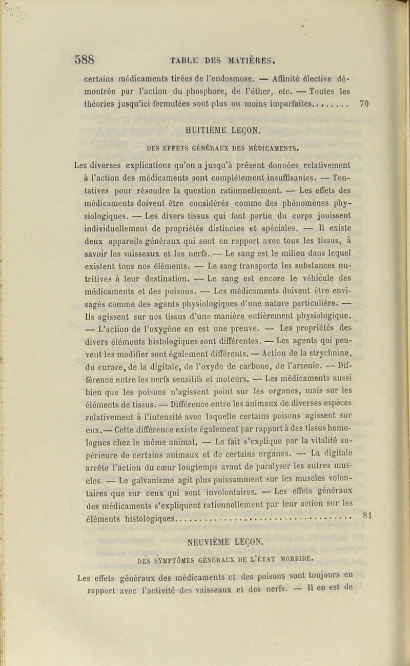 certains médicaments tirées de l’endosmose. — Affinité élective dé- montrée par l’action du phosphore, de l’éther, etc. — Toutes les théories jusqu’ici formulées sont plus ou moins imparfaites 70 HUITIÈME LEÇON. DES EFFETS GÉNÉRAUX DES MÉDICAMENTS. Les diverses explications qu’on a jusqu’à présent données relativement à l’action des médicaments sont complètement insuffisantes. — Ten- tatives pour résoudre la question rationnellement. — Les effets des médicaments doivent être considérés comme des phénomènes phy- siologiques. — Les divers tissus qui font partie du corps jouissent individuellement de propriétés distinctes et spéciales. — Il existe deux appareils généraux qui sont en rapport avec tous les tissus, à savoir les vaisseaux et les nerfs. — Le sang est le milieu dans lequel existent tous nos éléments. — Le sang transporte les substances nu- tritives à leur destination. — Le sang est encore le véhicule des médicaments et des poisons. — Les médicaments doivent être envi- sagés comme des agents physiologiques d’une nature particulière. — Ils agissent sur nos tissus d’une manière entièrement physiologique. — L’action de l’oxygène en est une preuve. — Les propriétés des divers éléments histologiques sont différentes. — Les agents qui peu- vent les modifier sont également différents. — Action de la strychnine, du curare, de la digitale, de l’oxyde de carbone, de l’arsenic. — Dif- férence entre les nerfs sensitifs et moteurs. — Les médicaments aussi bien que les poisons n’agissent point sur les organes, mais sur les éléments de tissus. — Différence entre les animaux de diverses espèces relativement à l’intensité avec laquelle certains poisons agissent sur eux.— Cette différence existe également par rapport à des tissus homo- logues chez le même animal. — Le fait s’explique par la vitalité su- périeure de certains animaux et de certains organes. — La digitale arrête l’action du cœur longtemps avant de paralyser les autres mus- cles. — Le galvanisme agit plus puissamment sur les muscles volon- taires que sur ceux qui sont involontaires. — Les effets généraux des médicaments s’expliquent rationnellement par leur action sur les éléments histologiques 8 ' NEUVIÈME LEÇON. DES SYMPTÔMES GÉNÉRAUX DE L’ÉTAT MORBIDE. Les effets généraux des médicaments et des poisons sont toujouis en rapport avec l’activité des vaisseaux et des nerfs. — H en est de