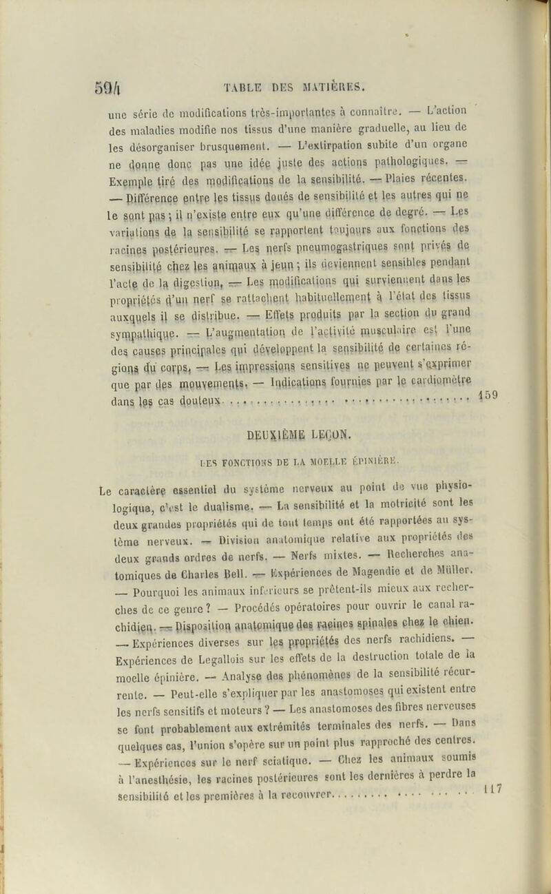 une série de modifications très-importantes à connaître. — L’action des maladies modifie nos tissus d’une manière graduelle, au lieu de les désorganiser brusquement. — L’extirpation subite d’un organe ne donne donc pas iine idée juste des actions pathologiques. — Exemple tiré des modifications de la sensibilité. — Plaies récentes. — Différence entre les tissqs doués de sensibilité et les autres qui ne le sqnt pas -, il n’existe entre eux qu’une différence de degré. — Les variations de la sensibilité se rapportent toujours aux fonctions des racines postérieures. — Les nerfs pneumogastriques sept privés de sensibilité cpez les animaux à jeun ils deviennent sensibles pendant l’acte de lq digestion, — Les modifications qui surviennent dans les propriétés d’un nerf se rattachent habituellement à l’clal des tissus auxquels il se distribue. — Efiets produits par la section du gtaud sympathique. — L'augmentation de l’activité musculaire est 1 une des causes principales q\ii développent la sensibilité de certaines lé- gions fiu corps, — Les impressions sensitives ne peuvent s'exprimer que par des mouvements? — Indications fournies par le cardiopiètre dans les cas douteux ?•,?>• • • • » DEUXIÈME LEÇON. LES FONCTIONS DE I.A MOEI.I.E ÉPINIÈRE. Le caractère essentiel du système nerveux au point de vue physio- logique, cVst le dualisme. — La sensibilité et la motricité sont les deux grandes propriétés qui de tout temps ont été rapportées au sys- tème nerveux. — Division anatomique relative aux propriétés des deux grands ordres de nerfs. — Nerfs mixtes. — Recherches ana- tomiques de Charles Dell. — Expériences de Magendie et de Millier. Pourquoi les animaux inferieurs se prôlent-ils mieux aux recher- ches de ce genre ? — Procédés opératoires pour ouvrir le canal ra- chidien. — Disposition anatomique des racmes spinales chez le chien. Expériences diverses sur les propriétés des nerfs rachidiens. Expériences de Legallois sur les effets de la destruction totale de la moelle épinière. — Analyse des phénomènes de la sensibilité récur- rente. _ Peut-elle s’expliquer par les anastomoses qui existent entre les nerfs sensitifs et moteurs ? — Les anastomoses des fibres nerveuses se font probablement aux extrémités terminales des nerfs. — Dans quelques cas, l’union s’opère sur un point plus rapproché des centres. — Expériences sur le nerf sciatique. — Chez les animaux soumis à l’anesthésie, les racines postérieures sont les dernières à perdre la sensibilité et les premières à la recouvrer I