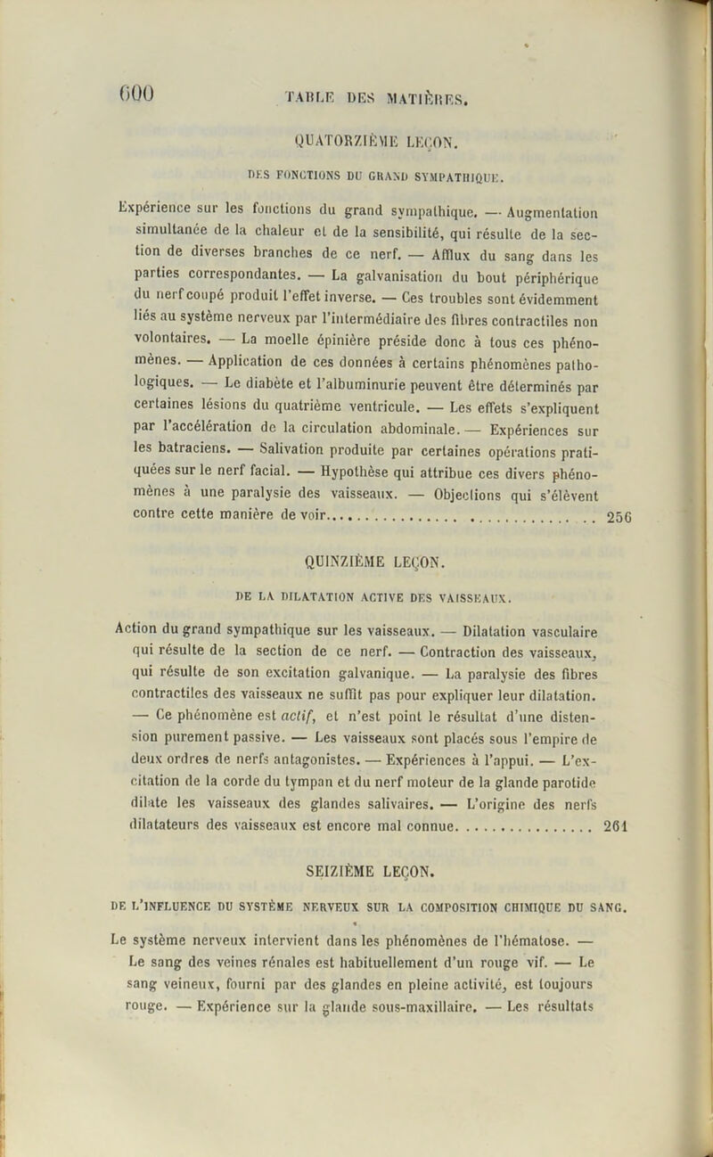 000 QUATORZIÈME LEÇON. DK.S FONCTIONS DU GRAND SYMPATHIQUE. Expérience sui les fonctions du grand sympathique. — Augmentation simultanée de la chaleur et de la sensibilité, qui résulte de la sec- tion de diverses branches de ce nerf. — Afflux du sang dans les parties correspondantes. — La galvanisation du bout périphérique du neif coupé produit 1 effet inverse. — Ces troubles sont évidemment liés au système nerveux par l’intermédiaire des fibres contractiles non volontaires. — La moelle épinière préside donc à tous ces phéno- mènes. Application de ces données à certains phénomènes patho- logiques. — Le diabète et l’albuminurie peuvent être déterminés par certaines lésions du quatrième ventricule. •— Les effets s’expliquent par 1 accélération de la circulation abdominale. — Expériences sur les batraciens. — Salivation produite par certaines opérations prati- quées sur le nerf facial. — Hypothèse qui attribue ces divers phéno- mènes à une paralysie des vaisseaux. — Objeclions qui s’élèvent contre cette manière de voir 256 QUINZIÈME LEÇON. DE LA DILATATION ACTIVE DES VAISSEAUX. Action du grand sympathique sur les vaisseaux. — Dilatation vasculaire qui résulte de la section de ce nerf. — Contraction des vaisseaux, qui résulte de son excitation galvanique. — La paralysie des fibres contractiles des vaisseaux ne suffit pas pour expliquer leur dilatation. — Ce phénomène est actif, et n’est point le résultat d’une disten- sion purement passive. — Les vaisseaux sont placés sous l’empire de deux ordres de nerfs antagonistes. — Expériences à l’appui. — L’ex- citation de la corde du tympan et du nerf moteur de la glande parotide dilate les vaisseaux des glandes salivaires. — L’origine des nerfs dilatateurs des vaisseaux est encore mal connue 261 SEIZIÈME LEÇON. DF, L’INFLUENCE DU SYSTÈME NERVEUX SUR LA COMPOSITION CHIMIQUE DU SANG. « Le système nerveux intervient dans les phénomènes de l'hématose. — Le sang des veines rénales est habituellement d’un rouge vif. — Le sang veineux, fourni par des glandes en pleine activité, est toujours rouge. — Expérience sur la glande sous-maxillaire. — Les résultats