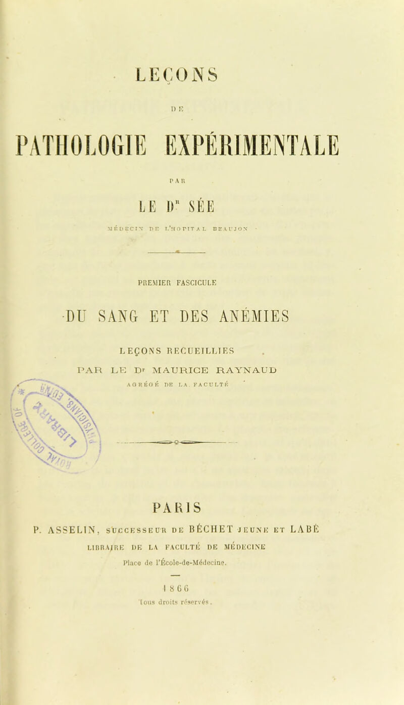 L E Ç 0 N S I) 15 PATHOLOGIE EXPÉRIMENTALE P A II LE D SÉE MÉDECIN* r»n T.*H or TT AL DBAUJON PREMIER FASCICULE DU SANG ET DES ANÉMIES LEÇONS RECUEILLIES PAR LE Dr MAURICE RAYNAUD AGRÉGÉ DE LA. FACULTÉ PARIS P. ASSEL1N, successeur de BÉCHETjeune et LABÊ uiïra;re de la faculté de médecine Place de l’École-de-Médecine. I 8 GG tous droits réservés.