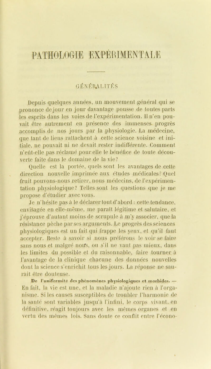 GÉNÉRALITÉS Depuis quelques années, un mouvement général qui se prononce de jour en jour davantage pousse de toutes parts les esprits dans les voies de l’expérimentation. 11 n’en pou- vait être autrement en présence des immenses progrès accomplis de nos jours par la physiologie. La médecine, que tant de liens rattachent à cette science voisine et ini- tiale, ne pouvait ni ne devait rester indifférente. Comment n’eùt-elle pas réclamé pour elle le bénéfice de toute décou- verte laite dans le domaine de la vie? Quelle est la portée, quels sont les avantages de cette direction nouvelle imprimée aux études médicales? Quel fruit pouvons-nous retirer, nous médecins, de l’expérimen- tation physiologique? Telles sont les questions que je me propose d’étudier avec vous. Je n’hésite pas à le déclarer tout d’abord : cette tendance, envisagée en elle-même, me paraît légitime et salutaire, et j’éprouve d’autant moins de scrupule à m’y associer, que la résistance pèche par.ses arguments. Le progrès des sciences physiologiques est un fait qui frappe les yeux, et qu’il faut accepter. Reste à savoir si nous préférons le voir se faire sans nous et malgré noifs, ou s’il ne vaut pas mieux, dans les limites du possible et du raisonnable, faire tourner, à l’avantage de la clinique chacune des données nouvelles dont la science s’enrichit tous les jours. La réponse ne sau- rait être douteuse. De l’uniformilé des phénomènes physiologiques et morbides. — En fait, la vie est une, et la maladie n’ajoute rien à l’orga- nisme. Si les causes susceptibles de troubler l’harmonie de la santé sont variables jusqu’à l’infini, le corps vivant, en définitive, réagit toujours avec les mêmes organes et en vertu des mêmes lois. Sans doute ce conflit entre l’écono-