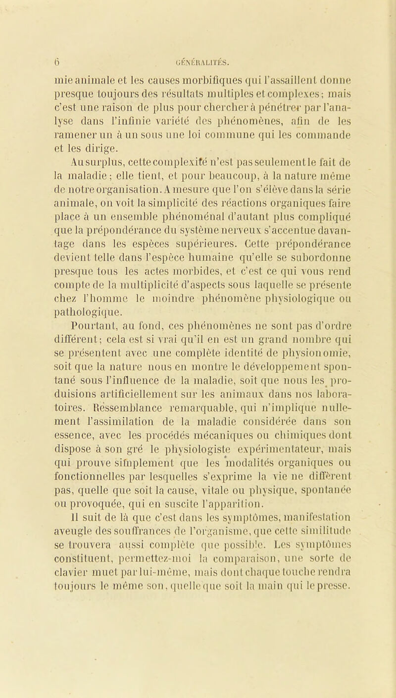 mie animale et les causes morbifiques qui l'assaillent donne presque toujours des résultats multiples et complexes; mais c’est une raison de plus pour cherchera pénétrer par l’ana- lyse dans l’infinie variété des phénomènes, afin de les ramener un à un sous une loi commune qui les commande et les dirige. Au surplus, celte complexité n’est pas seulement le fait de la maladie; elle tient, et pour beaucoup, à la nature même de notre organisation. A mesure que l’on s’élève dans la série animale, on voit la simplicité des réactions organiques faire place à un ensemble phénoménal d’autant plus compliqué que la prépondérance du système nerveux s’accenlue davan- tage dans les espèces supérieures. Cette prépondérance devient telle clans l’espèce humaine qu’elle se subordonne presque tous les actes morbides, et c’est ce qui vous rend compte de la multiplicité d’aspects sous laquelle se présente chez l’homme le moindre phénomène physiologique ou pathologique. Pourtant, au fond, ces phénomènes ne sont pas d’ordre différent; cela est si vrai qu’il en est un grand nombre qui se présentent avec une complète identité de physionomie, soit que la nature nous en montre le développement spon- tané sous l’influence de la maladie, soit que nous les pro- duisions artificiellement sur les animaux dans nos labora- toires. Ressemblance remarquable, qui n’implique nulle- ment l’assimilation de la maladie considérée dans son essence, avec les procédés mécaniques ou chimiques dont dispose à son gré le physiologiste expérimentateur, mais qui prouve sifnplement que les modalités organiques ou fonctionnelles par lesquelles s’exprime la vie ne diffèrent pas, quelle que soit la cause, vilale ou physique, spontanée ou provoquée, qui en suscite l’apparition. 11 suit de là que c’est dans les symptômes, manifestation aveugle des souffrances de l’organisme, que celle simililude se trouvera aussi complète que possible. Les symptômes constituent, permettez-moi la comparaison, une sorle de clavier muet par lui-même, mais dont chaque touche rendra toujours le même son, quelleque soit la main qui le presse.