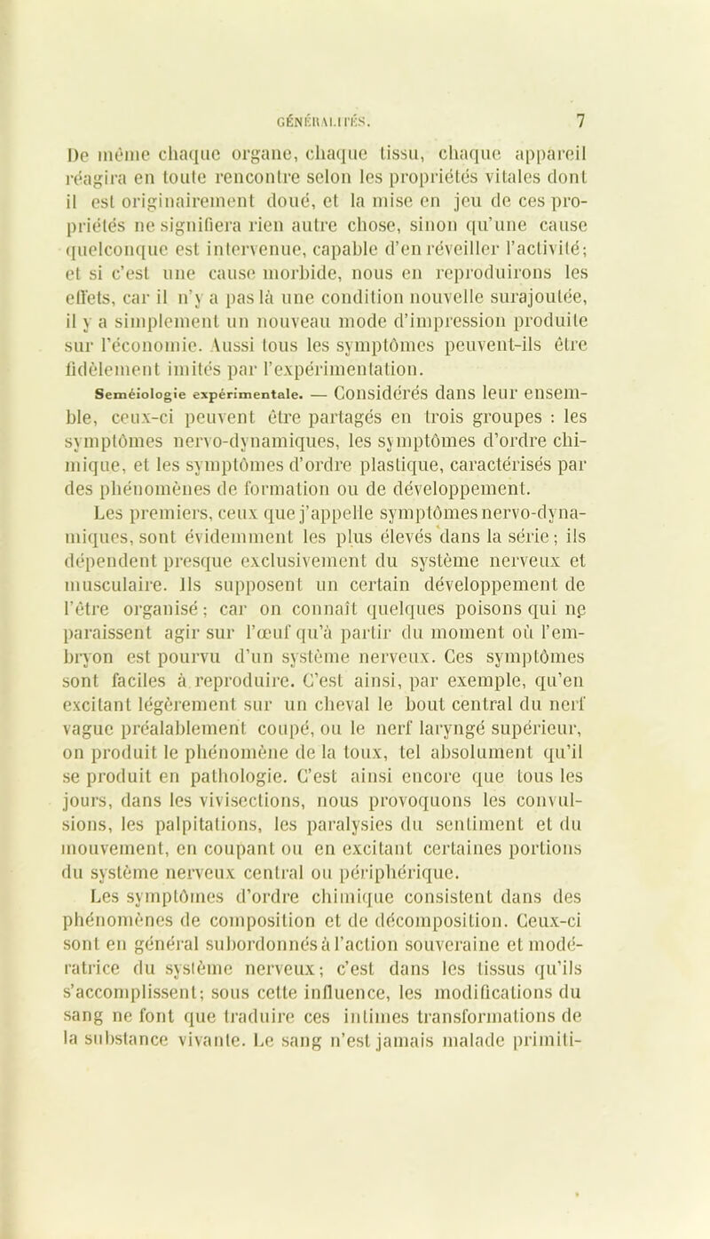 Do môme chaque organe, chaque tissu, chaque appareil réagira en toute rencontre selon les propriétés vitales dont il est originairement doué, et la mise en jeu de ces pro- priétés ne signifiera rien autre chose, sinon qu’une cause quelconque est intervenue, capable d’en réveiller l’activité; et si c’est une cause morbide, nous en reproduirons les effets, car il n’y a pas là une condition nouvelle surajoutée, il y a simplement un nouveau mode d’impression produite sur l’économie. Vussi tous les symptômes peuvent-ils être fidèlement imités par l’expérimentation. Seméioiogîe expérimentale. — Considérés dans leur ensem- ble, ceux-ci peuvent être partagés en trois groupes : les symptômes nervo-dynautiques, les symptômes d’ordre chi- mique, et les symptômes d’ordre plastique, caractérisés par des phénomènes de formation ou de développement. Les premiers, ceux que j’appelle symptômes nervo-dyna- miques, sont évidemment les plus élevés dans la série; ils dépendent presque exclusivement du système nerveux et musculaire. Ils supposent un certain développement de l’être organisé ; car on connaît quelques poisons qui ne paraissent agir sur l’œuf qu’à partir du moment où l’em- bryon est pourvu d’un système nerveux. Ces symptômes sont faciles à reproduire. C’est ainsi, par exemple, qu’en excitant légèrement sur un cheval le bout central du nerf vague préalablement coupé, ou le nerf laryngé supérieur, on produit le phénomène de la toux, tel absolument qu’il se produit en pathologie. C’est ainsi encore que tous les jours, dans les vivisections, nous provoquons les convul- sions, les palpitations, les paralysies du sentiment et du mouvement, en coupant ou en excitant certaines portions du système nerveux central ou périphérique. Les symptômes d’ordre chimique consistent dans des phénomènes de composition et de décomposition. Ceux-ci sont en général subordonnés à l’action souveraine et modé- ratrice du système nerveux; c’est dans les tissus qu’ils s’accomplissent; sous cette influence, les modifications du sang ne font que traduire ces intimes transformations de la substance vivante. Le sang n’est jamais malade primili-