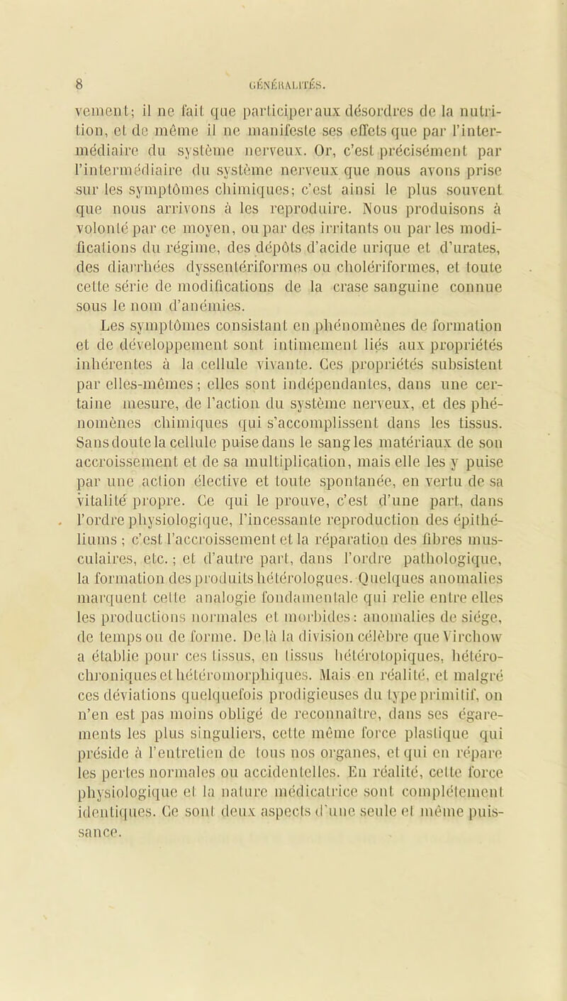 veinent; il ne fait que participer aux désordres de la nutri- tion, cl, de même il ne .manifeste ses effets que par l’inter- médiaire du système nerveux. Or, c’est précisément par l’intermédiaire du système nerveux que nous avons prise sur les symptômes chimiques; c’est ainsi le plus souvent que nous arrivons à les reproduire. Nous produisons à volonté par ce moyen, ou par des irritants ou par les modi- fications du régime, des dépôts d’acide urique et d’urates, des diarrhées dyssentériforraes ou cholériformes, et toute cetLe série de modifications de la crase sanguine connue sous le nom d’anémies. Les symptômes consistant en phénomènes de formation et de développement sont intimement liés aux propriétés inhérentes à la cellule vivante. Ces propriétés subsistent par elles-mêmes; elles sont indépendantes, dans une cer- taine mesure, de l’action du système nerveux, et des phé- nomènes chimiques qui s’accomplissent dans les tissus. Sans doute la cellule puise dans le sangles matériaux de son accroissement et de sa multiplication, mais elle les y puise par une action élective et toute spontanée, en vertu de sa vitalité propre. Ce qui le prouve, c’est d’une part, dans l’ordre physiologique, l’incessante reproduction des épithé- liums ; c’est l’accroissement et la réparation des fibres mus- culaires, etc. ; et d’autre part, dans l’ordre pathologique, la formation des produits hétérologues. Quelques anomalies marquent celle analogie fondamentale qui relie entre elles les productions normales et morbides: anomalies de siège, de temps ou de forme. De là la division célèbre que Virchow a établie pour ces tissus, en tissus hétérotopiques, hétéro- chroniques ethétéromorphiques. Mais en réalité, et malgré ces déviations quelquefois prodigieuses du type primitif, on n’en est pas moins obligé de reconnaître, dans ses égare- ments les plus singuliers, cctle même force plastique qui préside à l’entretien de tous nos organes, et qui en répare les pertes normales ou accidentelles. En réalité, celte force physiologique et la nature médicatrice sont complètement identiques- Ce soid deux aspects d'une seule el même puis- sance.