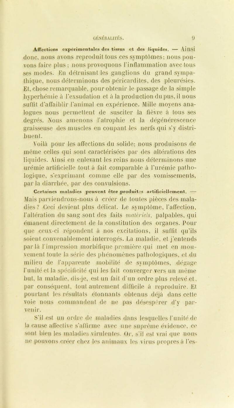 Affection* expérimentales des tissus et des liquides. — Ainsi donc, nous avons reproduit tous ces symptômes; nous pou- vons Taire plus; nous provoquons l’inflammation avec tous ses modes. En détruisant les ganglions du grand sympa- thique, nous déterminons des péricardites, des pleurésies. El, chose remarquable, pour obtenir le passage de la simple hyperhémie à l’exsudation et à la production du pus, il nous suffit d’affaiblir l’animal en expérience. Mille moyens ana- logues nous permettent de susciter la fièvre à tous ses degrés. Nous amenons l’atrophie et la dégénérescence graisseuse des muscles en coupant les nerfs qui s’y distri- buent. Voilà pour les affections du solide; nous produisons de même celles qui sont caractérisées par des altérations des liquides. Ainsi en enlevant les reins nous déterminons une urémie artificielle tout à fait comparable à l’urémie patho- logique, s’exprimant comme elle par des vomissements, par la diarrhée, par des convulsions. Certaines maladies peuvent être produites artificiellement. — Mais parviendrons-nous à créer de toutes pièces des mala- dies? Ceci devient plus délicat. Le symptôme, l’affection, l’altération du sang sont des faits matériels, palpables, qui émanent directement de la constitution des organes. Pour que ceux-ci répondent à nos excitations, il suffit qu’ils soient convenablement interrogés. La maladie, et j’entends parla l'impression morbifique première qui met en mou- vement toute; la série des phénomènes pathologiques, cl du milieu de l’apparente mobilité de symptômes, dégage l’unité et la spécificité qui les fait converger vers un même but, la maladie, dis-je, est un fait d’un ordre plus relevé et, par conséquent, tout autrement difficile à reproduire. El pourtant les résultats étonnants obtenus déjà dans celte voie nous commandent de ne pas désespérer d’y par- venir. S'il est un ordre de maladies dans lesquelles l’unité de la cause affective s’affirme avec une suprême évidence, ce sont bien les maladies virulentes. Or, s’il est vrai que nous ne pouvons créer chez les animaux les virus propres à l’es-