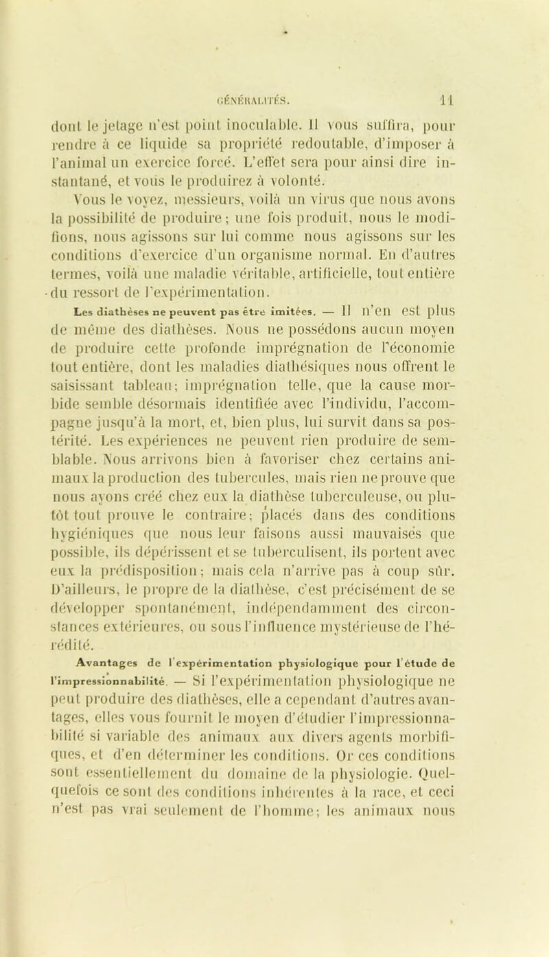 dont le jetage n’est point inoculable. 11 vous suffira, pour rendre à ce liquide sa propriété redoutable, d’imposer à l’animal un exercice forcé. L’effet sera pour ainsi dire in- stantané, et vous le produirez à volonté. Vous le voyez, messieurs, voilà un virus que nous avons la possibilité de produire; une fois produit, nous le modi- fions, nous agissons sur lui comme nous agissons sur les conditions d’exercice d’un organisme normal. En d’autres termes, voilà une maladie véritable, artificielle, tout entière du ressort de l'expérimentation. Les diathèses ne peuvent pas être imitées. — 11 li en CSl plllS de même des diathèses. Nous ne possédons aucun moyen de produire celle profonde imprégnation de l'économie tout entière, dont les maladies dialhésiques nous offrent le saisissant tableau; imprégnation telle, que la cause mor- bide semble désormais identifiée avec l’individu, l’accom- pagne jusqu’à la mort, et, bien plus, lui survit dans sa pos- térité. Les expériences ne peuvent rien produire de sem- blable. Nous arrivons bien à favoriser chez certains ani- maux la production des tubercules, mais rien ne prouve que nous ayons créé chez eux la diathèse tuberculeuse, ou plu- tôt tout prouve le contraire; placés dans des conditions hygiéniques que nous leur faisons aussi mauvaises que possible, ils dépérissent et se luberculisenl, ils portent avec eux la prédisposition; mais cela n’arrive pas à coup sûr. D’ailleurs, le propre de la diathèse, c’est précisément de se développer spontanément, indépendamment des circon- stances extérieures, ou sous l’influence mystérieuse de l’hé- rédité. Avantages de 1 expérimentation physiologique pour l étude de l’impressiônnahiiité — Si l’expérimcii lai ion physiologique ne peut produire des diathèses, elle a cependant d’autres avan- tages, elles vous fournit le moyen d’étudier l’impressionna- bilité si variable des animaux aux divers agents morbifi- ques, et d’en déterminer les conditions. Or ces conditions sont essentiellement du domaine de la physiologie. Quel- quefois ce sont des conditions inhérentes à la race, et ceci n’est pas vrai seulement de l’homme; les animaux nous