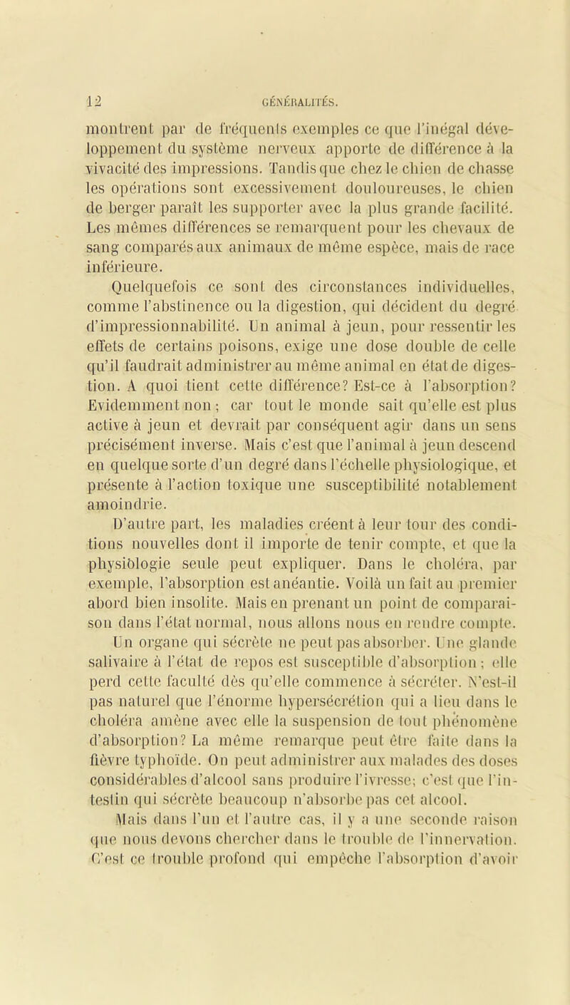 montrent par de fréquents exemples ce que l’inégal déve- loppement du système nerveux apporte de différence à la vivacité des impressions. Tandis que chez le chien de chasse les opérations sont excessivement douloureuses, le chien de berger paraît les supporter avec la plus grande facilité. Les mêmes différences se remarquent pour les chevaux de sang comparés aux animaux de même espèce, mais de race inférieure. Quelquefois ce sont des circonstances individuelles, comme l’abstinence ou la digestion, qui décident du degré d’impressionnabilité. Un animal à jeun, pour ressentir les effets de certains poisons, exige une dose double de celle qu’il faudrait administrer au même animal en état de diges- tion. A quoi tient cette différence? Est-ce à l'absorption? Evidemment non ; car tout le monde sait qu’elle est plus active à jeun et devrait par conséquent agir dans un sens précisément inverse. Mais c’est que l’animal à jeun descend en quelque sorte d’un degré dans l’échelle physiologique, et présente à l’action toxique une susceptibilité notablement amoindrie. D’autre part, les maladies créent à leur tour des condi- tions nouvelles dont il importe de tenir compte, et que la physiologie seule peut expliquer. Dans le choléra, par exemple, l’absorption est anéantie. Voilà un fait au premier abord bien insolite. Mais en prenant un point de comparai- son dans l’état normal, nous allons nous en rendre compte. Un organe qui sécrète ne peut pas absorber. Une glande salivaire à l’état de repos est susceptible d’absorption ; elle perd cette faculté dès qu’elle commence à sécréter. N’est-il pas naturel que l’énorme hypersécrétion qui a lieu dans le choléra amène avec elle la suspension de Ionl phénomène d’absorption? La même remarque peut être faite dans la fièvre typhoïde. On peut administrer aux malades des doses considérables d’alcool sans produire l’ivresse; c’est que l'in- testin qui sécrète beaucoup n’absorbe pas col alcool. Mais dans l’un et l’autre cas, il y a une seconde raison que nous devons chercher dans le trouble de l’innervation. C’est ce Irouble profond qui empêche l’absorption d’avoir