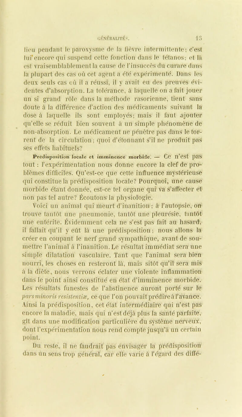 lieu pendant le paroxysme de la lièvre intermittente-, c’est lui*encore qni suspend celle fonction dans le tétanos; et là est vraisemblablement la cause de l’insuccès du curare dans la plupart des cas où cet agent a été expérimenté. Dans les deux seuls cas où il a réussi, il y avait eu des preuves évi- dentes d’absorption. La tolérance, à laquelle on a fait jouer un si grand rôle dans la méthode rasorienne, tient sans doute à la différence d’action des médicaments suivant la dose à laquelle ils sont employés; mais il faut ajouter qu’elle se réduit bien souvent à un simple phénomène de non-absorption. Le médicament ne pénètre pas dans le tor- rent de la circulation; quoi d’étonnant s’il ne produit pas ses effets habituels? Prédisposition locale et imminence morbide. — Ce ll’est pas tout ; l’expérimentation nous donne encore la clef de pro- blèmes difficiles. Qu’est-ce que cette influence mystérieuse qui constitue la prédisposition locale? Pourquoi, une cause morbide étant donnée, est-ce tel organe qui va s’affecter et non pas tel autre? Écoutons la physiologie. Voici un animal qui meurt d’inanition ; à l’autopsie, on trouve tantôt une pneumonie, tantôt une pleurésie, tantôt une entérite. Évidemment cela ne s’est pas fait au hasard, il fallait qu’il y eût là une prédisposition; nous allons la créer en coupant le nerf grand sympathique, avant de sou- mettre l’animal à l’inanition. Le résultat immédiat sera une simple dilatation vasculaire. Tant que l’animal sera bien nourri, les choses en resteront là, mais sitôt qu’il sera mis à la diète, nous verrons éclater une violente inflammation dans le point ainsi constitué en état d’imminence morbide. Les résultats funestes de l’abstinence auront porté sur le parsminoris resistentiæ, ce que l’on pouvait prédireà l’avance. Ainsi la prédisposition, cetélal intermédiaire qui n’est pas encore la maladie, mais qui n’est déjà plus la santé parfaite, gît dans une modification particulière du système nerveux, dont l’expérimentation nous rend compte jusqu’à un cerlain point. Du reste, il ne faudrait pas envisager la prédisposition dans un sens trop général, car elle varie à l’égard des dill'é-