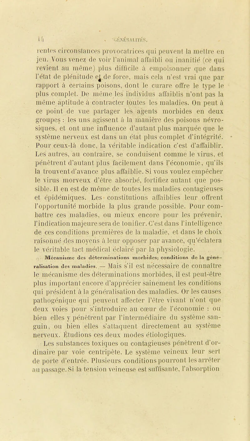 > i.KA'K ÜAl.lTKS. ih renies circonstances provocal ri ces qui peuvenl la mettre en jeu. Vous venez de voir l’animal afTaibli ou inanitié (ce qui revient au même) plus difficile à empoisonner que dans l’état de plénitude ej.de force, mais cela n’esl vrai que par- rapport à certains poisons, dont le curare offre le type le plus complet. De même les individus affaiblis n’ont pas la même aptitude à contracter loules les maladies. On peut à ce point de vue partager les agents morbides en deux groupes : les uns agissent à la manière des poisons névro- siques, et ont une influence d’autant plus marquée que le système nerveux est dans un état plus complet d’intégrité. Pour ceux-là donc, la véritable indication c’est d’affaiblir. Les autres, au contraire, se conduisent comme le virus, et pénètrent d’autant plus facilement dans l’économie, qu’ils la trouvent d’avance plus affaiblie. Si vous voulez empêcher le virus morveux d’être absorbé, fortifiez autant que pos- sible. 11 en est de même de toutes les maladies contagieuses et épidémiques. Les constitutions affaiblies leur offrent l’opportunité morbide la plus grande possible. Pour com- battre ces maladies, ou mieux encore pour les prévenir, l’indication majeure sera de tonifier. C’est dans l’intelligence de ces conditions premières de la maladie, et dans le choix raisonné des moyens à leur opposer par avance, qu’éclatera le véritable tact médical éclairé par la physiologie. M écanisme des déterminations morbides; conditions de la géné- ralisation des maladies. — Mais s’il est necessaire de connaître le mécanisme des déterminations morbides, il est peut-être plus important encore d’apprécier sainement les conditions qui président à la généralisation des maladies. Or les causes pathogénique qui peuvent affecter l’être vivant n’ont que deux voies pour s’introduire au cœur de l’économie : ou bien elles y pénètrent par l’intermédiaire du système san- guin, ou bien elles s’attaquent directement au système nerveux. Étudions ces deux modes étiologiques. Les substances toxiques ou contagieuses pénètrent d’or- dinaire par voie centripète. Le système veineux leur serl de porte d’entrée. Plusieurs conditions pourront les arrêter au passage.Si la tension veineuse est sufûsanle, l’absorption