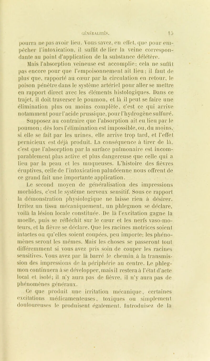 pourra ne pas avoir lieu. Vous savez, en effet, que pour em- pêcher l'intoxication, il suffit de lier la veine correspon- dante au point d’application de la substance délétère. Mais l’absorption veineuse est accomplie; cela ne suffi! pas encore pour que l’empoisonnement ait lieu; il faut de plus que, rapporté au cœur par la circulation en retour, le poison pénètre dans le système artériel pour aller se mettre en rapport direct avec les éléments histologiques. Dans ce trajet, il doit traverser le poumon, et là il peut se faire une élimination plus ou moins complète, c’est ce qui arrive notamment pour l’acide prussique,pour l’hydrogène sulfuré. Supposez au contraire que l’absorption ait eu lieu par le poumon; dès lors l’élimination est impossible, ou,du moins, si elle se fait par les urines, elle arrive trop tard, et l’effet pernicieux est déjà produit. La conséquence à tirer de là, c’est ([ue l’absorption par la surface pulmonaire est incom- parablement plus active et plus dangereuse que celle qui a lieu par la peau et les muqueuses. L’histoire des fièvres éruptives, celle de l’intoxication paludéenne nous offrent de ce grand fait une importante application. Le second moyen de généralisation des impressions morbides, c’est le système nerveux sensitif. Sous ce rapport la démonstration physiologique ne laisse rien à désirer. Irritez un tissu mécaniquement, un phlegmon se déclare, voilà la lésion locale constituée. De là l’excitation gagne la moelle, puis se réfléchit sur le cœur et les nerfs vaso-mo- teurs, et la fièvre se déclare. Que les racines motrices soient intactes ou qu’elles soient coupées, [jeu importe; les phéno- mènes seront les mêmes. Mais les choses se passeront tout différemment si vous avez pris soin de couper les racines sensitives. Vous avez par là barré le chemin à la transmis- sion des impressions do la périphérie au centre. Le phleg- mon continuera à se développer, maisil restera à l’étatd’acte local et isolé; il n’y aura pas de fièvre, il n’y aura pas de phénomènes généraux. Ce que produit une irritation mécanique, certaines excitations médicamenteuses, toxiques ou simplement douloureuses le produisent également. Introduisez de la