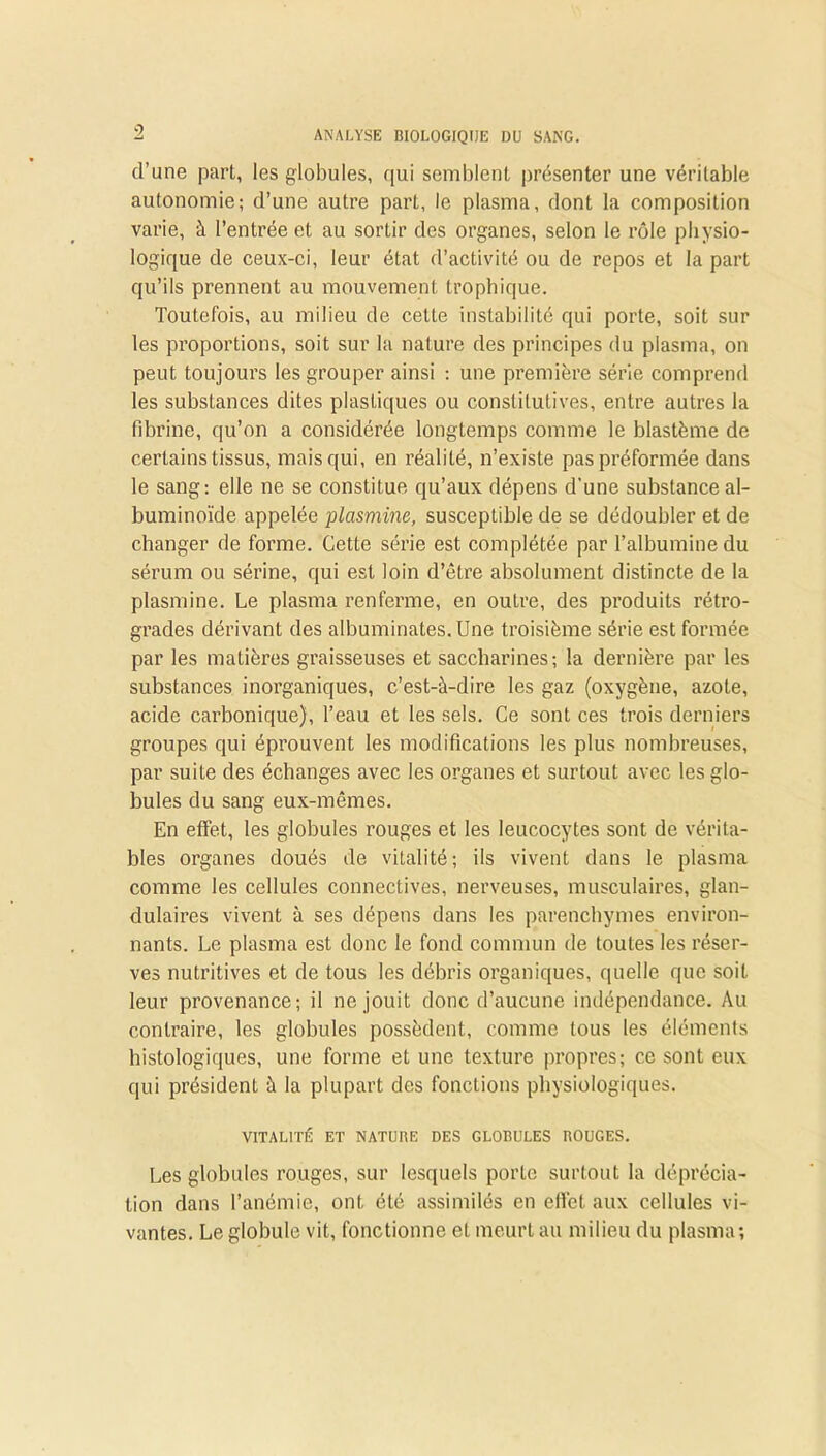 d’une part, les globules, qui semblent présenter une véritable autonomie; d’une autre part, le plasma, dont la composition varie, à l’entrée et au sortir des organes, selon le rôle physio- logique de ceux-ci, leur état d’activité ou de repos et la part qu’ils prennent au mouvement trophique. Toutefois, au milieu de celte instabilité qui porte, soit sur les proportions, soit sur la nature des principes du plasma, on peut toujours les grouper ainsi : une première série comprend les substances dites plastiques ou constitutives, entre autres la fibrine, qu’on a considérée longtemps comme le blastème de certains tissus, mais qui, en réalité, n’existe pas préformée dans le sang: elle ne se constitue qu’aux dépens d'une substance al- buminoïde appelée plasmine, susceptible de se dédoubler et de changer de forme. Cette série est complétée par l’albumine du sérum ou sérine, qui est loin d’être absolument distincte de la plasmine. Le plasma renferme, en outre, des produits rétro- grades dérivant des albuminates. Une troisième série est formée par les matières graisseuses et saccharines; la dernière par les substances inorganiques, c’est-à-dire les gaz (oxygène, azote, acide carbonique), l’eau et les sels. Ce sont ces trois derniers groupes qui éprouvent les modifications les plus nombreuses, par suite des échanges avec les organes et surtout avec les glo- bules du sang eux-mêmes. En effet, les globules x’ouges et les leucocytes sont de vérita- bles organes doués de vitalité; ils vivent dans le plasma comme les cellules connectives, nerveuses, musculaires, glan- dulaires vivent à ses dépens dans les parenchymes environ- nants. Le plasma est donc le fond commun de toutes les réser- ves nutritives et de tous les débris organiques, quelle que soit leur provenance; il ne jouit donc d’aucune indépendance. Au contraire, les globules possèdent, comme tous les éléments histologiques, une forme et une texture propres; ce sont eux qui président à la plupart des fonctions physiologiques. VITALITÉ ET NATUBE DES GLOBULES BOUGES. Les globules rouges, sur lesquels porto surtout la déprécia- tion dans l’anémie, ont été assimilés en effet aux cellules vi- vantes. Le globule vit, fonctionne et meurt au milieu du plasma;