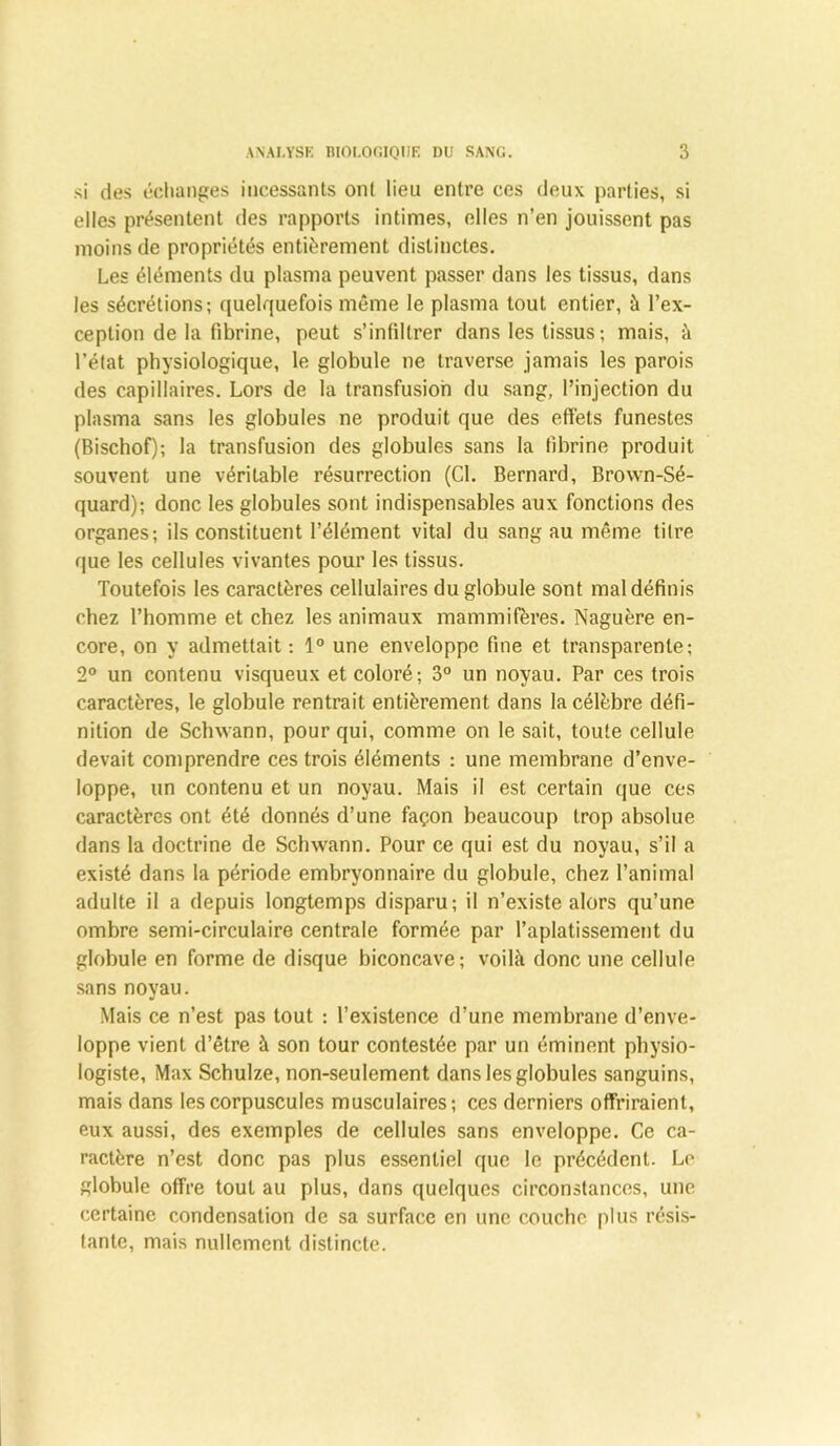 si des échanges incessants ont lieu entre ces deux parties, si elles présentent des rapports intimes, elles n’en jouissent pas moins de propriétés entièrement distinctes. Les éléments du plasma peuvent passer dans les tissus, dans les sécrétions; quelquefois même le plasma tout entier, à l’ex- ception de la fibrine, peut s’infiltrer dans les tissus; mais, à l’état physiologique, le globule ne traverse jamais les parois des capillaires. Lors de la transfusion du sang, l’injection du plasma sans les globules ne produit que des effets funestes (Bischof); la transfusion des globules sans la fibrine produit souvent une véritable résurrection (Cl. Bernard, Brown-Sé- quard); donc les globules sont indispensables aux fonctions des organes; ils constituent l’élément vital du sang au même titre que les cellules vivantes pour les tissus. Toutefois les caractères cellulaires du globule sont mal définis chez l’homme et chez les animaux mammifères. Naguère en- core, on y admettait ; 1° une enveloppe fine et transparente; 2° un contenu visqueux et coloré; 3° un noyau. Par ces trois caractères, le globule rentrait entièrement dans la célèbre défi- nition de Schwann, pour qui, comme on le sait, toute cellule devait comprendre ces trois éléments : une membrane d’enve- loppe, un contenu et un noyau. Mais il est certain que ces caractères ont été donnés d’une façon beaucoup trop absolue dans la doctrine de Schwann. Pour ce qui est du noyau, s’il a existé dans la période embryonnaire du globule, chez l’animal adulte il a depuis longtemps disparu; il n’existe alors qu’une ombre semi-circulaire centrale formée par l’aplatissement du globule en forme de disque biconcave; voilà donc une cellule sans noyau. Mais ce n’est pas tout : l’existence d’une membrane d’enve- loppe vient d’être à son tour contestée par un éminent physio- logiste, Max Schulze, non-seulement dans les globules sanguins, mais dans les corpuscules musculaires; ces derniers offriraient, eux aussi, des exemples de cellules sans enveloppe. Ce ca- ractère n’est donc pas plus essentiel que le précédent. Le globule offre tout au plus, dans quelques circonstances, une certaine condensation de sa surface en une couche plus résis- tante, mais nullement distincte.