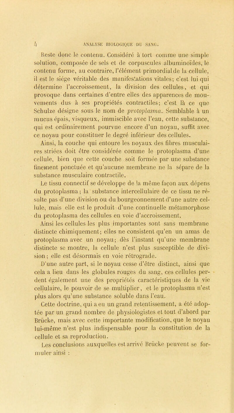 Reste donc le contenu. Considéré à tort comme une simple solution, composée de sels et de corpuscules albuminoïdes, le contenu forme, au contraire, l’élément primordial de la cellule, il est le siège véritable des manifestations vitales; c’est lui qui détermine l’accroissement, la division des cellules, et qui provoque dans certaines d’entre elles des apparences de mou- vements dus à ses propriétés contractiles; c’est là ce que Schulze désigne sous le nom de protoplasma. Semblable à un mucus épais, visqueux, immiscible avec l’eau, cette substance, qui est ordinairement pourvue encore d’un noyau, suffit avec ce noyau pour constituer le degré inférieur des cellules. Ainsi, la couche qui entoure les noyaux des fibres musculai- res striées doit être considérée comme le protoplasma d’une cellule, bien que cette couche soit formée par une substance finement ponctuée et qu’aucune membrane ne la sépare de la substance musculaire contractile. Le tissu connectif se développe de la même façon aux dépens du protoplasma; la substance intercellulaire de ce tissu ne ré- sulte pas d’une division ou du bourgeonnement d’une autre cel- lule, mais elle est le produit d’une continuelle métamorphose du protoplasma des cellules en voie d’accroissement. Ainsi les cellules les plus importantes sont sans membrane distincte chimiquement; elles ne consistent qu’en un amas de protoplasma avec un noyau; dès l’instant qu’une membrane distincte se montre, la cellule n’est plus susceptible de divi- sion ; elle est désormais en voie rétrograde. D’une autre part, si le noyau cesse d’être distinct, ainsi que cela a lieu dans les globules rouges du sang, ces cellules per- dent également une des propriétés caractéristiques de la vie cellulaire, le pouvoir de se multiplier, et le protoplasma n’est plus alors qu’une substance soluble dans l’eau. Cette doctrine, qui a eu un grand retentissement, a été adop- tée par un grand nombre de physiologistes et tout d’abord par Brücke, mais avec cette importante modification, que le noyau lui-même n’est plus indispensable pour la constitution de la cellule et sa reproduction. Les conclusions auxquelles est arrivé Brücke peuvent se for- muler ainsi :