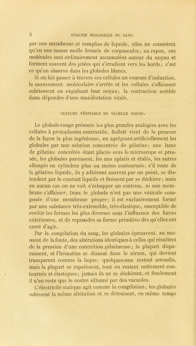 par une membrane et. remplies de liquide, elles ne consistent qu’en une masse molle formée de corpuscules; au repos, ces molécules sont ordinairement accumulées autour du noyau et forment souvent des jetées qui s’irradient vers les bords; c’est ce qu’on observe dans les globules blancs. Si on fait passer à travers ces cellules un courant d’induction, le mouvement moléculaire s’arrête et les cellules s’affaissent subitement en expulsant leur noyau; la contraction semble donc dépendre d’une manifestation vitale. TEXTURE VÉRITABLE DU GLOBULE ROUGE. Le globule rouge présente les plus grandes analogies avec les cellules à protoplasma contractile. Rollett vient de le prouver de la façon la plus ingénieuse, en agrégeant artificiellement les globules par une solution concentrée de gélatine; une lame de gélatine concrétée étant placée sous le microscope et pres- sée, les globules paraissent, les uns aplatis et étalés, les autres allongés en cylindres plus ou moins contournés; s’il reste de la gélatine liquide, ils y adhèrent souvent par un point, se dis- tendent par le courant liquide et finissent par se déchirer; mais en aucun cas on ne voit s’échapper un contenu, ni une mem- brane s’affaisser. Donc le globule n’est pas une vésicule com- posée d’une membrane propre; il est exclusivement formé par une substance très-extensible, très-élastique, susceptible de revêtir les formes les plus diverses sous l’influence des forces extérieures, et de reprendre sa forme primitive dès qu’elles ont cessé d’agir. Par la congélation du sang, les globules éprouvent, au mo- ment de la fonte, des altérations identiques à celles qui résultent de la pression d’une concrétion gélatineuse; la plupart dispa- raissent, et l’hématine se dissout dans le sérum, qui devient transparent comme la laque; quelques-uns restent arrondis, mais la plupart se rapetissent, tout en restant nettement con- tournés et élastiques ; jamais ils ne se déchirent, et finalement il n’en reste que le centre sillonné par des vacuoles. L’électricité statique agit comme la congélation ; les globules subissent la même altération et se détruisent, en même temps