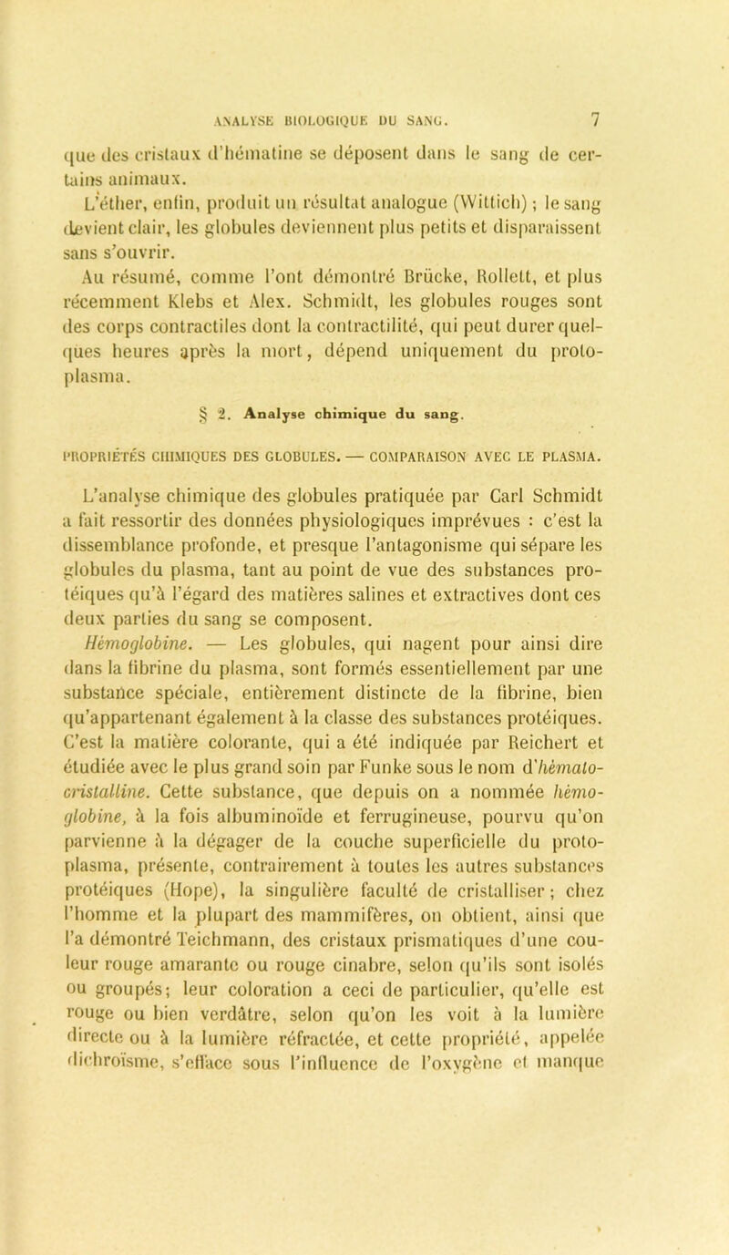 que îles cristaux d’hématine se déposent dans le sang de cer- tains animaux. L’éther, enlin, produit un résultat analogue (Wittich) ; le sang devient clair, les globules deviennent plus petits et disparaissent sans s’ouvrir. Au résumé, comme l’ont démontré Brücke, Rolletl, et plus récemment Klebs et Alex. Schmidt, les globules rouges sont des corps contractiles dont la contractilité, qui peut durer quel- ques heures après la mort, dépend uniquement du proto- plasma. § 2. Analyse chimique du sang. PROPRIÉTÉS CHIMIQUES DES GLOBULES. — COMPARAISON AVEC LE PLASMA. L’analyse chimique des globules pratiquée par Cari Schmidt a fait ressortir des données physiologiques imprévues : c’est la dissemblance profonde, et presque l’antagonisme qui sépare les globules du plasma, tant au point de vue des substances pro- téiques qu’à l’égard des matières salines et extractives dont ces deux parties du sang se composent. Hémoglobine. — Les globules, qui nagent pour ainsi dire dans la fibrine du plasma, sont formés essentiellement par une substance spéciale, entièrement distincte de la fibrine, bien qu’appartenant également à la classe des substances protéiques. C’est la matière colorante, qui a été indiquée par Reichert et étudiée avec le plus grand soin par Funke sous le nom d'hémalo- crislalline. Cette substance, que depuis on a nommée hémo- globine, à la fois albuminoïde et ferrugineuse, pourvu qu’on parvienne à la dégager de la couche superficielle du proto- plasma, présente, contrairement à toutes les autres substances protéiques (Hope), la singulière faculté de cristalliser; chez l’homme et la plupart des mammifères, on obtient, ainsi que l’a démontré Teichmann, des cristaux prismatiques d’une cou- leur rouge amarante ou rouge cinabre, selon qu’ils sont isolés ou groupés; leur coloration a ceci de particulier, qu’elle est rouge ou bien verdâtre, selon qu’on les voit à la lumière directe ou à la lumière réfractée, et cette propriété, appelée dicbroïsme, s’efface sous l’irillucnce de l’oxygène et manque