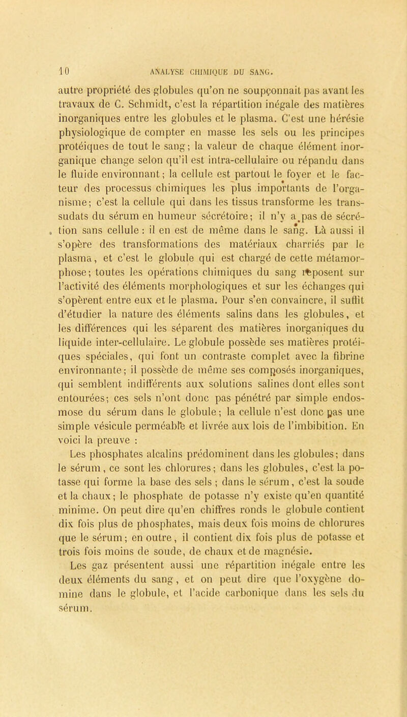 autre propriété des globules qu’on ne soupçonnait pas avant les travaux de C. Schmidt, c’est la répartition inégale des matières inorganiques entre les globules et le plasma. C’est une hérésie physiologique de compter en masse les sels ou les principes protéiques de tout le sang; la valeur de chaque élément inor- ganique change selon qu’il est intra-cellulaire ou répandu dans le fluide environnant ; la cellule est partout le foyer et le fac- teur des processus chimiques les plus importants de l’orga- nisme; c’est la cellule qui dans les tissus transforme les trans- sudais du sérum en humeur sécrétoire; il n’y a.pas de sécré- . lion sans cellule : il en est de môme dans le sang. Là aussi il s’opère des transformations des matériaux charriés par le plasma, et c’est le globule qui est chargé de cette métamor- phose; toutes les opérations chimiques du sang i%posent sur l’activité des éléments morphologiques et sur les échanges qui s’opèrent entre eux et le plasma. Pour s’en convaincre, il suffit d’étudier la nature des éléments salins dans les globules, et les différences qui les séparent des matières inorganiques du liquide inter-cellulaire. Le globule possède ses matières protéi- ques spéciales, qui font un contraste complet avec la fibrine environnante; il possède de même ses composés inorganiques, qui semblent indifférents aux solutions salines dont elles sont entourées; ces sels n’ont donc pas pénétré par simple endos- mose du sérum dans le globule; la cellule n’est donc pas une simple vésicule perméabfë et livrée aux lois de l’imbibition. En voici la preuve : Les phosphates alcalins prédominent dans les globules; dans le sérum, ce sont les chlorures; dans les globules, c’est la po- tasse qui forme la base des sels ; dans le sérum, c’est la soude et la chaux ; le phosphate de potasse n’y existe qu’en quantité minime. On peut dire qu’en chiffres ronds le globule contient dix fois plus de phosphates, mais deux fois moins de chlorures que le sérum; en outre, il contient dix fois plus de potasse et trois fois moins de soude, de chaux et de magnésie. Les gaz présentent aussi une répartition inégale entre les deux éléments du sang, et on peut dire que l’oxygène do- mine dans le globule, et l’acide carbonique dans les sels du sérum.