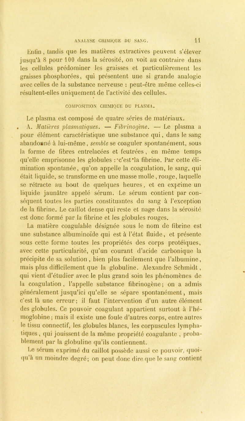 Entin , tandis que les matières extractives peuvent s’élever jusqu’à 8 pour 100 dans la sérosité, on voit au contraire dans les cellules prédominer les graisses et particulièrement les graisses phosphorées, qui présentent une si grande analogie avec celles de la substance nerveuse : peut-être même celles-ci résultent-elles uniquement de l’activité des cellules. COMPOSITION CHIMIQUE DU PLASMA. Le plasma est composé de quatre séries de matériaux. . A. Matières plasmatiques. — Fibrinogène. — Le plasma a pour élément caractéristique une substance qui, dans le sang abaudosné à lui-même, semble se coaguler spontanément, sous la forme de fibres entrelacées et feutrées, en même temps qu’elle emprisonne les globules r’c’est'la fibrine. Par cette éli- mination spontanée, qu’on appelle la coagulation, le sang, qui était liquide, se transforme en une masse molle, rouge, laquelle se rétracte au bout de quelques heures, et en exprime un liquide jaunâtre appelé sérum. Le sérum contient par con- séquent toutes les parties constituantes du sang à l’exception de la fibrine. Le caillot dense qui reste et nage dans la sérosité est donc formé par la fibrine et les globules rouges. La matière coagulable désignée sous le nom de fibrine est une substance albuminoïde qui est à l’état fluide, et présente sous cette forme toutes les propriétés des corps protéiques, avec cette particularité, qu’un courant d’acide carbonique la précipite de sa solution, bien plus facilement que l’albumine, mais plus difficilement que la globuline. Alexandre Schmidt, qui vient d’étudier avec le plus grand soin les phénomènes de la coagulation, l’appelle substance fibrinogène; on a admis généralement jusqu’ici qu’elle se sépare spontanément, mais c’est là une erreur; il faut l’intervention d’un autre élément des globules. Ce pouvoir coagulant appartient surtout à l’hé- moglobine; mais il existe une foule d’autres corps, entre autres le tissu connectif, les globules blancs, les corpuscules lympha- tiques , qui jouissent de la même propriété coagulante , proba- blement par la globuline qu’ils contiennent. Le sérum exprimé du caillot possède aussi ce pouvoir, quoi- qu’à un moindre degré; on peut donc dire que le sang contient