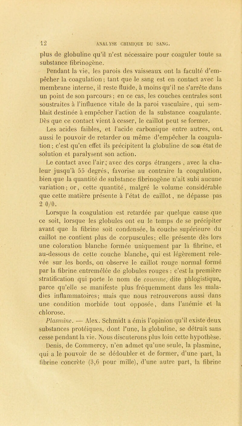 plus de globuline qu’il n’est nécessaire pour coaguler toute sa substance fibrinogène. Pendant la vie, les parois des vaisseaux ont la faculté d’em- pêcher la coagulation ; tant que le sang est en contact avec la membrane interne, il reste Huide, à moins qu’il ne s’arrête dans un point de son parcours; en ce cas, les couches centrales sont soustraites à l’influence vitale de la paroi vasculaire, qui sem- blait destinée à empêcher l’action de la substance coagulante. Dès que ce contact vient à cesser, le caillot peut se former. Les acides faibles, et l’acide carbonique entre autres, ont aussi le pouvoir de retarder ou même d’empêcher la coagula- tion; c’est qu’en effet ils précipitent la globuline de son état de solution et paralysent son action. Le contact avec l’air; avec des corps étrangers , avec la cha- leur jusqu’à 55 degrés, favorise au contraire la coagulation, bien que la quantité de substance fibrinogène n’ait subi aucune variation; or, cette quantité, malgré le volume considérable que cette matière présente à l’état de caillot, ne dépasse pas 2 0/0. Lorsque la coagulation est retardée par quelque cause que ce soit, lorsque les globules ont eu le temps de se précipiter avant que la fibrine soit condensée, la couche supérieure du caillot ne contient plus de corpuscules; elle présente dès lors une coloration blanche formée uniquement par la fibrine, et au-dessous de cette couche blanche, qui est légèrement rele- vée sur les bords, on observe le caillot rouge normal formé par la fibrine entremêlée de globules rouges : c’est la première stratification qui porte le nom de couenne, dite phlogistique, parce qu’elle se manifeste plus fréquemment dans les mala- dies inflammatoires; mais que nous retrouverons aussi dans une condition morbide tout opposée, dans l’anémie et la chlorose. Plasmine. — Alex. Schmidt a émis l’opinion qu’il existe deux substances protéiques, dont l’une, la globuline, se détruit sans cesse pendant la vie. Nous discuterons plus loin celte hypothèse. Denis, de Commercy, n’en admet qu’une seule, la plasmine, qui a le pouvoir de se dédoubler et de former, d’une part, la fibrine concrète (3,6 pour mille), d’une autre part, la fibrine