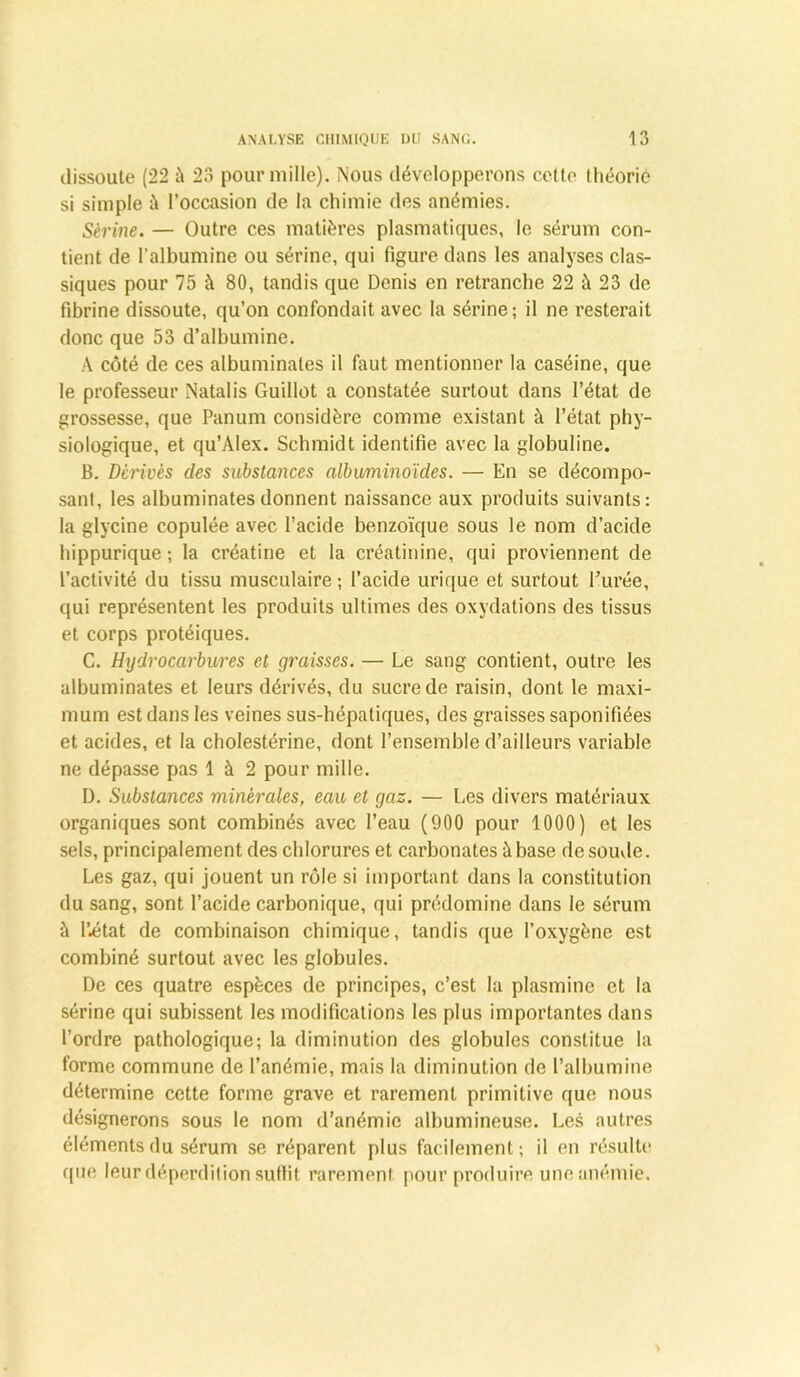 dissoute (22 à 23 pour mille). Nous développerons cette Ihéoric si simple à l’occasion de la chimie des anémies. Sérine. — Outre ces matières plasmatiques, le sérum con- tient de l’albumine ou sérine, qui figure dans les analyses clas- siques pour 75 à 80, tandis que Denis en retranche 22 à 23 de fibrine dissoute, qu’on confondait avec la sérine; il ne resterait donc que 53 d’albumine. A côté de ces albuminales il huit mentionner la caséine, que le professeur Natalis Guiliot a constatée surtout dans l’état de grossesse, que Panum considère comme existant à l’état phy- siologique, et qu’AIex. Schmidt identifie avec la globuline. B. dérivés des substances albuminoïdes. — En se décompo- sant, les albuminates donnent naissance aux produits suivants: la glycine copulée avec l’acide benzoïque sous le nom d’acide hippurique ; la créatine et la créatinine, qui proviennent de l’activité du tissu musculaire ; l’acide urique et surtout l’urée, qui représentent les produits ultimes des oxydations des tissus et corps protéiques. C. Hydrocarbures et graisses. — Le sang contient, outre les albuminates et leurs dérivés, du sucre de raisin, dont le maxi- mum est dans les veines sus-hépatiques, des graisses saponifiées et acides, et la cholestérine, dont l’ensemble d’ailleurs variable ne dépasse pas 1 à 2 pour mille. I). Substances minérales, eau et gaz. — Les divers matériaux organiques sont combinés avec l’eau (900 pour 1000) et les sels, principalement des chlorures et carbonates à base de soude. Les gaz, qui jouent un rôle si important dans la constitution du sang, sont l’acide carbonique, qui prédomine dans le sérum à l’état de combinaison chimique, tandis que l’oxygène est combiné surtout avec les globules. De ces quatre espèces de principes, c’est la plasmine et la sérine qui subissent les modifications les plus importantes dans l’ordre pathologique; la diminution des globules constitue la forme commune de l’anémie, mais la diminution de l’albumine détermine cette forme grave et rarement primitive que nous désignerons sous le nom d’anémie albumineuse. Les autres éléments du sérum se réparent plus facilement; il en résulte que leur déperdition suffit rarement pour produire une anémie.