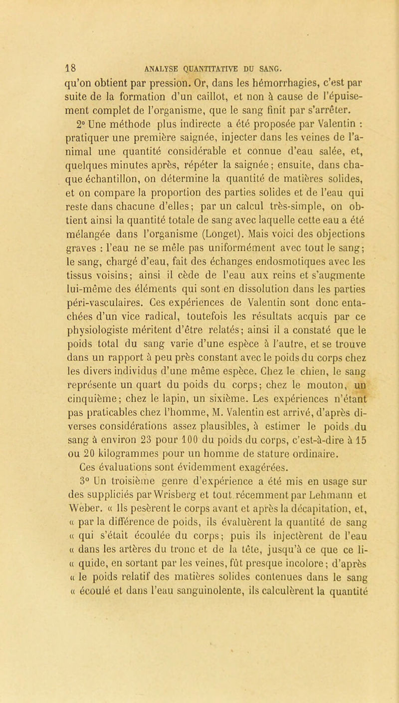qu’on obtient par pression. Or, dans les hémorrhagies, c’est par suite de la formation d’un caillot, et non à cause de l’épuise- ment complet de l’organisme, que le sang finit par s’arrêter. 2° Une méthode plus indirecte a été proposée par Valentin : pratiquer une première saignée, injecter dans les veines de l’a- nimal une quantité considérable et connue d’eau salée, et, quelques minutes après, répéter la saignée; ensuite, dans cha- que échantillon, on détermine la quantité de matières solides, et on compare la proportion des parties solides et de l’eau qui reste dans chacune d’elles; par un calcul très-simple, on ob- tient ainsi la quantité totale de sang avec laquelle cette eau a été mélangée dans l’organisme (Longet). Mais voici des objections graves : l’eau ne se mêle pas uniformément avec tout le sang; le sang, chargé d’eau, fait des échanges endosmotiques avec les tissus voisins; ainsi il cède de l’eau aux reins et s’augmente lui-même des éléments qui sont en dissolution dans les parties péri-vaseulaires. Ces expériences de Valentin sont donc enta- chées d’un vice radical, toutefois les résultats acquis par ce physiologiste méritent d’être relatés ; ainsi il a constaté que le poids total du sang varie d’une espèce à l’autre, et se trouve dans un rapport à peu près constant avec le poids du corps chez les divers individus d’une même espèce. Chez le chien, le sang représente un quart du poids du corps; chez le mouton, un cinquième; chez le lapin, un sixième. Les expériences n’étant pas praticables chez l’homme, M. Valentin est arrivé, d’après di- verses considérations assez plausibles, à estimer le poids du sang à environ 23 pour 100 du poids du corps, c’est-à-dire à 15 ou 20 kilogrammes pour un homme de stature ordinaire. Ces évaluations sont évidemment exagérées. 3° Un troisième genre d’expérience a été mis en usage sur des suppliciés parWrisberg et tout récemment par Lehmann et Weber. « Ils pesèrent le corps avant et après la décapitation, et, « par la différence de poids, ils évaluèrent la quantité de sang « qui s’était écoulée du corps; puis ils injectèrent de l’eau « dans les artères du tronc et de la tête, jusqu’à ce que ce li- « quide, en sortant par les veines, fût presque incolore; d’après <( le poids relatif des matières solides contenues dans le sang « écoulé et dans l’eau sanguinolente, ils calculèrent la quantité