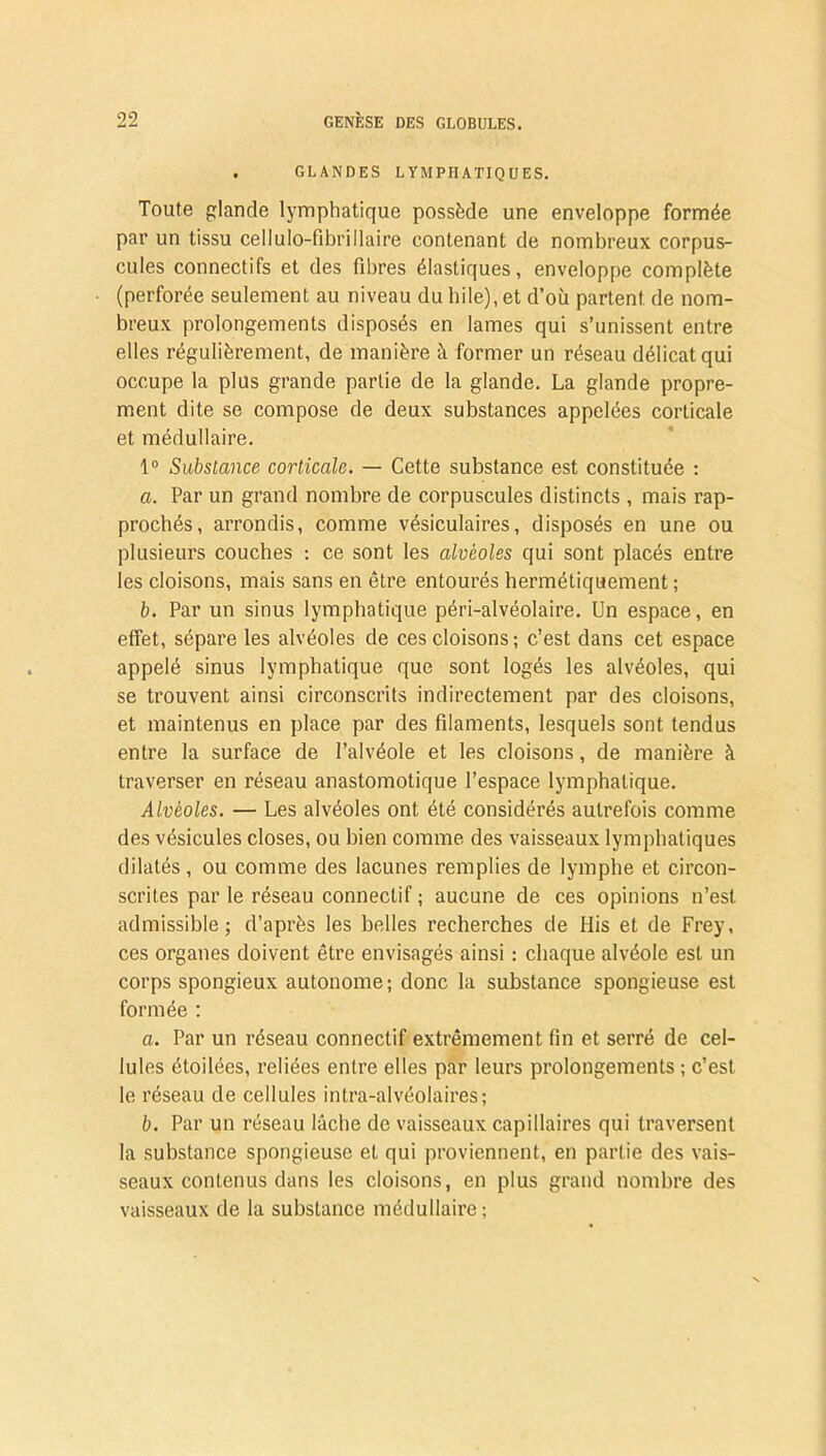 . GLANDES LYMPHATIQUES. Toute glande lymphatique possède une enveloppe formée par un tissu cellulo-fibrillaire contenant de nombreux corpus- cules connectifs et des fibres élastiques, enveloppe complète (perforée seulement au niveau du hile), et d’où partent de nom- breux prolongements disposés en lames qui s’unissent entre elles régulièrement, de manière à former un réseau délicat qui occupe la plus grande partie de la glande. La glande propre- ment dite se compose de deux substances appelées corticale et médullaire. 1° Substance corticale. — Cette substance est constituée : a. Par un grand nombre de corpuscules distincts , mais rap- prochés, arrondis, comme vésiculaires, disposés en une ou plusieurs couches : ce sont les alvéoles qui sont placés entre les cloisons, mais sans en être entourés hermétiquement ; b. Par un sinus lymphatique péri-alvéolaire. Un espace, en effet, sépare les alvéoles de ces cloisons ; c’est dans cet espace appelé sinus lymphatique que sont logés les alvéoles, qui se trouvent ainsi circonscrits indirectement par des cloisons, et maintenus en place par des filaments, lesquels sont tendus entre la surface de l’alvéole et les cloisons, de manière à traverser en réseau anastomotique l’espace lymphatique. Alvéoles. — Les alvéoles ont été considérés autrefois comme des vésicules closes, ou bien comme des vaisseaux lymphatiques dilatés , ou comme des lacunes remplies de lymphe et circon- scrites par le réseau connectif ; aucune de ces opinions n’est admissible; d’après les belles recherches de Plis et de Frey, ces organes doivent être envisagés ainsi : chaque alvéole est un corps spongieux autonome; donc la substance spongieuse est formée : a. Par un réseau connectif extrêmement fin et serré de cel- lules étoilées, reliées entre elles par leurs prolongements ; c’est le réseau de cellules intra-alvéolaires; b. Par un réseau lâcbe de vaisseaux capillaires qui traversent la substance spongieuse et qui proviennent, en partie des vais- seaux contenus dans les cloisons, en plus grand nombre des vaisseaux de la substance médullaire ;