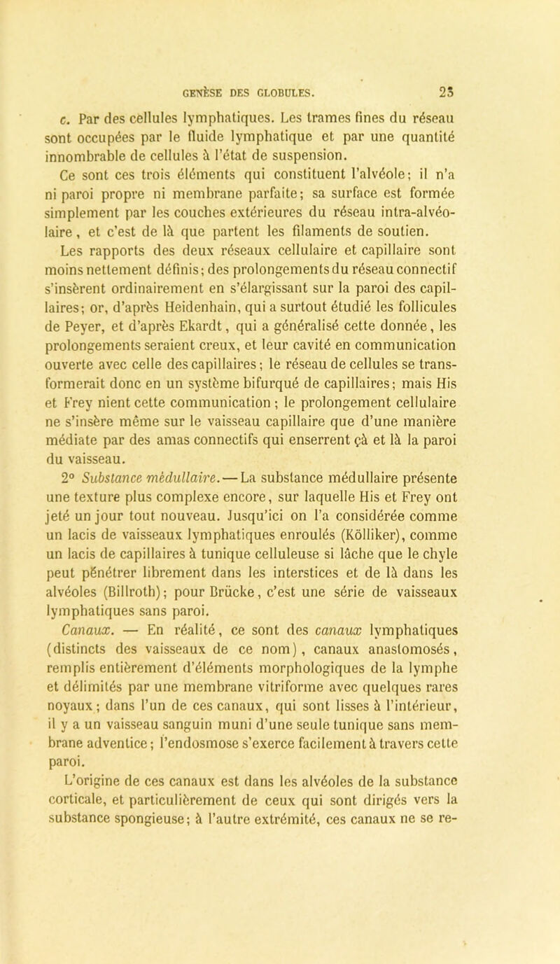 g. Par des cellules lymphatiques. Les trames fines du réseau sont occupées par le fluide lymphatique et par une quantité innombrable de cellules à l’état de suspension. Ce sont ces trois éléments qui constituent l’alvéole; il n’a ni paroi propre ni membrane parfaite; sa surface est formée simplement par les couches extérieures du réseau intra-alvéo- laire , et c’est de là que partent les filaments de soutien. Les rapports des deux réseaux cellulaire et capillaire sont moins nettement définis; des prolongements du réseau connectif s’insèrent ordinairement en s’élargissant sur la paroi des capil- laires; or, d’après Heidenhain, qui a surtout étudié les follicules de Peyer, et d’après Ekardt, qui a généralisé cette donnée, les prolongements seraient creux, et leur cavité en communication ouverte avec celle des capillaires ; le réseau de cellules se trans- formerait donc en un système bifurqué de capillaires; mais His et Frey nient cette communication ; le prolongement cellulaire ne s’insère même sur le vaisseau capillaire que d’une manière médiate par des amas connectifs qui enserrent çà et là la paroi du vaisseau. 2° Substance médullaire. — La substance médullaire présente une texture plus complexe encore, sur laquelle His et Frey ont jeté un jour tout nouveau. Jusqu’ici on l’a considérée comme un lacis de vaisseaux lymphatiques enroulés (Kôlliker), comme un lacis de capillaires à tunique celluleuse si lâche que le chyle peut pénétrer librement dans les interstices et de là dans les alvéoles (Billroth); pour Brücke, c’est une série de vaisseaux lymphatiques sans paroi. Canaux. — En réalité, ce sont des canaux lymphatiques (distincts des vaisseaux de ce nom), canaux anastomosés, remplis entièrement d’éléments morphologiques de la lymphe et délimités par une membrane vitriforme avec quelques rares noyaux; dans l’un de ces canaux, qui sont lisses à l’intérieur, il y a un vaisseau sanguin muni d’une seule tunique sans mem- brane adventice ; l’endosmose s’exerce facilement à travers cette paroi. L’origine de ces canaux est dans les alvéoles de la substance corticale, et particulièrement de ceux qui sont dirigés vers la substance spongieuse; à l’autre extrémité, ces canaux ne se re-
