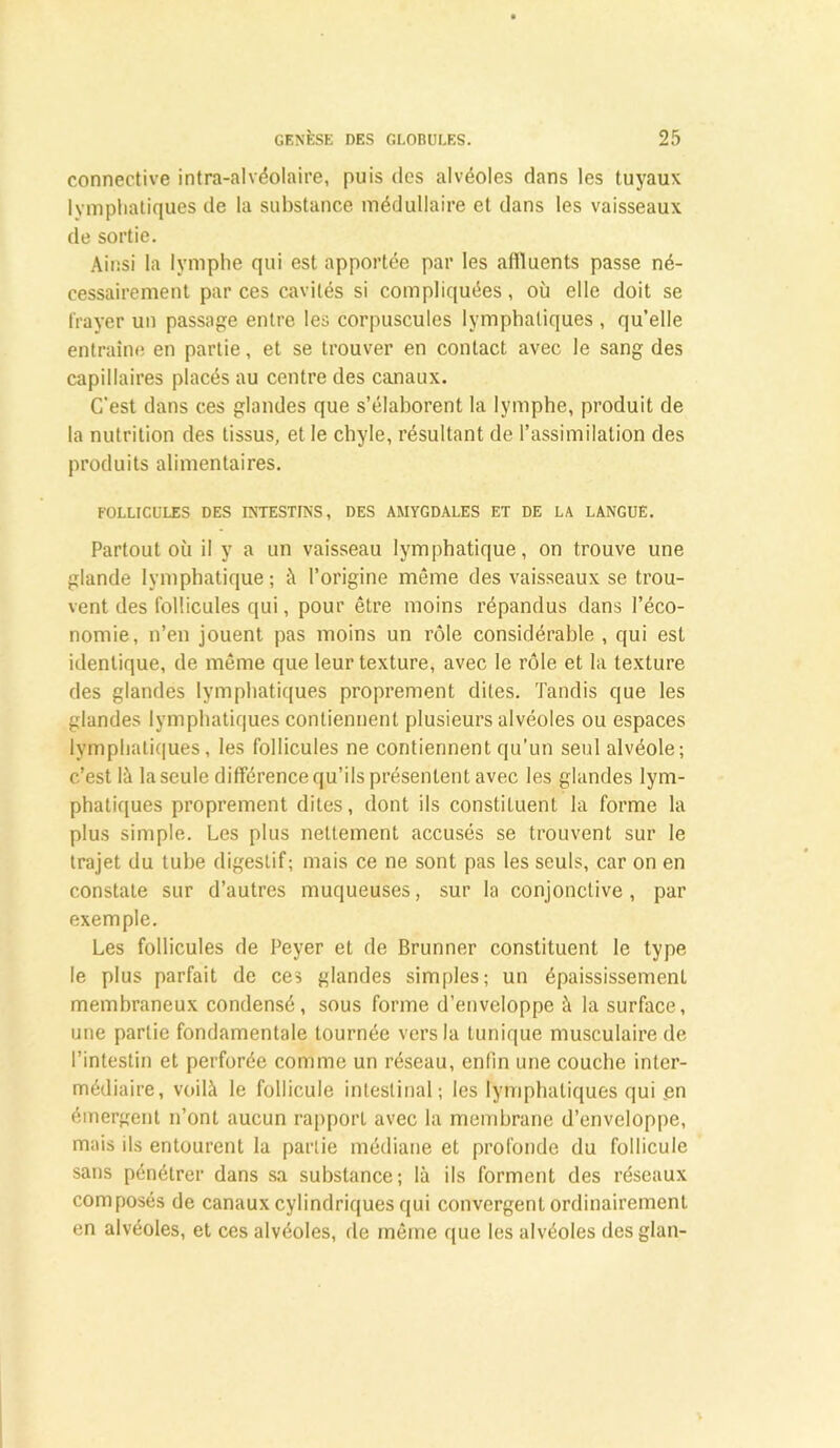 connective intra-alvéolaire, puis des alvéoles dans les tuyaux lymphatiques de la substance médullaire et dans les vaisseaux de sortie. Ainsi la lymphe qui est apportée par les affluents passe né- cessairement par ces cavités si compliquées, où elle doit se frayer un passage entre les corpuscules lymphatiques , qu’elle entraîne en partie, et se trouver en contact avec le sang des capillaires placés au centre des canaux. C’est dans ces glandes que s’élaborent la lymphe, produit de la nutrition des tissus, et le chyle, résultant de l’assimilation des produits alimentaires. FOLLICULES DES INTESTINS, DES AMYGDALES ET DE LA LANGUE. Partout où il y a un vaisseau lymphatique, on trouve une glande lymphatique; à l’origine même des vaisseaux se trou- vent des follicules qui, pour être moins répandus dans l’éco- nomie, n’en jouent pas moins un rôle considérable , qui est identique, de même que leur texture, avec le rôle et la texture des glandes lymphatiques proprement dites. Tandis que les glandes lymphatiques contiennent plusieurs alvéoles ou espaces lymphatiques, les follicules ne contiennent qu’un seul alvéole; c’est là la seule différence qu’ils présentent avec les glandes lym- phatiques proprement dites, dont ils constituent la forme la plus simple. Les plus nettement accusés se trouvent sur le trajet du tube digestif; mais ce ne sont pas les seuls, car on en constate sur d’autres muqueuses, sur la conjonctive, par exemple. Les follicules de Peyer et de Brunner constituent le type le plus parfait de ces glandes simples; un épaississemenL membraneux condensé, sous forme d’enveloppe à la surface, une partie fondamentale tournée vers la tunique musculaire de l’intestin et perforée comme un réseau, enfin une couche inter- médiaire, voilà le follicule intestinal; les lymphatiques qui .en émergent n’ont aucun rapport avec la membrane d’enveloppe, mais ils entourent la partie médiane et profonde du follicule sans pénétrer dans sa substance; là ils forment des réseaux composés de canaux cylindriques qui convergent ordinairement en alvéoles, et ces alvéoles, de même que les alvéoles desglan-