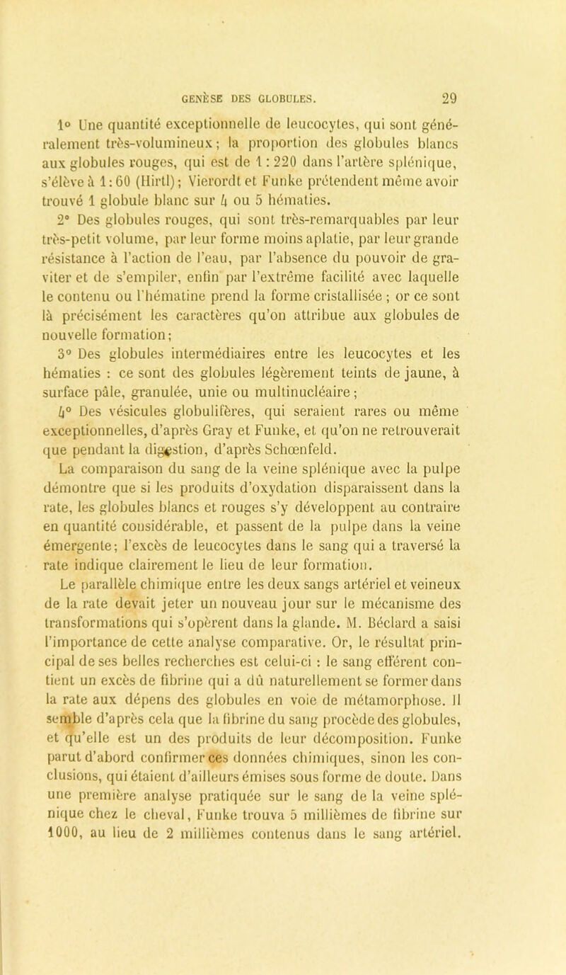 1° Une quantité exceptionnelle de leucocytes, qui sont géné- ralement très-volumineux ; la proportion des globules blancs aux globules rouges, qui est de 1: 220 dans l’artère splénique, s’élève à 1:60 (Hirtl); Vierordt et Funke prétendent môme avoir trouvé 1 globule blanc sur b ou 5 hématies. 2° Des globules rouges, qui sont très-remarquables par leur très-petit volume, parleur forme moins aplatie, par leur grande résistance à l’action de l’eau, par l’absence du pouvoir de gra- viter et de s’empiler, enfin par l’extrême facilité avec laquelle le contenu ou l'hématine prend la forme cristallisée ; or ce sont là précisément les caractères qu’on attribue aux globules de nouvelle formation; 3° Des globules intermédiaires entre les leucocytes et les hématies : ce sont des globules légèrement teints de jaune, à surface pâle, granulée, unie ou multinucléaire ; b° Des vésicules globulifères, qui seraient rares ou même exceptionnelles, d’après Gray et Funke, et qu’on ne retrouverait que pendant la digestion, d’après Schœnfeld. La comparaison du sang de la veine splénique avec la pulpe démontre que si les produits d’oxydation disparaissent dans la rate, les globules blancs et rouges s’y développent au contraire en quantité considérable, et passent de la pulpe dans la veine émergente; l’excès de leucocytes dans le sang qui a traversé la rate indique clairement le lieu de leur formation. Le parallèle chimique entre les deux sangs artériel et veineux de la rate devait jeter un nouveau jour sur le mécanisme des transformations qui s’opèrent dans la glande. M. Béclard a saisi l’importance de cette analyse comparative. Or, le résultat prin- cipal de ses belles recherches est celui-ci : le sang efférent con- tient un excès de fibrine qui a dû naturellement se former dans la rate aux dépens des globules en voie de métamorphose. Il semble d’après cela que la fibrine du sang procède des globules, et qu’elle est un des produits de leur décomposition. Funke parut d’abord confirmer ces données chimiques, sinon les con- clusions, qui étaient d’ailleurs émises sous forme de doute. Dans une première analyse pratiquée sur le sang de la veine splé- nique chez le cheval, Funke trouva 5 millièmes de fibrine sur 1000, au lieu de 2 millièmes contenus dans le sang artériel.