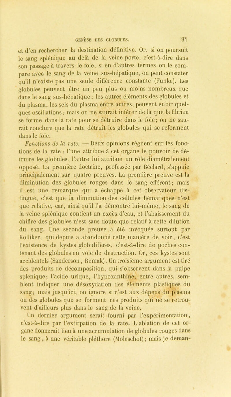 et (l’en rechercher la destination définitive. Or, si on poursuit le sang splénique au delà de la veine porte, c’est-à-dire dans son passage à travers le foie, si en d’autres termes on le com- pare avec le sang de la veine sus-hépatique, on peut constater qu’il n’existe pas une seule différence constante (Funke). Les globules peuvent être un peu plus ou moins nombreux que dans le sang sus-hépatique ; les autres éléments des globules et du plasma, les sels du plasma entre autres, peuvent subir quel- ques oscillations; mais on ne saurait inférer de là que la fibrine se forme dans la rate pour se détruire dans le foie ; on ne sau- rait conclure que la rate détruit les globules qui se reforment dans le foie. Fonctions de la rate. — Deux opinions régnent sur les fonc- tions de la rate : l’une attribue à cet organe le pouvoir de dé- truire les globules; l’autre lui attribue un rôle diamétralement opposé. La première doctrine, professée par Béclard, s’appuie principalement sur quatre preuves. La première preuve est la diminution des globules rouges dans le sang efférent; mais il est une remarque qui a échappé à cet observateur dis- tingué, c’est que la diminution des cellules hématiques n’est que relative, car, ainsi qu’il l’a démontré lui-même, le sang de la veine splénique contient un excès d’eau, et l’abaissement du chiffre des globules n’est sans doute que relatif à cette dilution du sang. Une seconde preuve a été invoquée surtout par Kôlliker, qui depuis a abandonné cette manière de voir; c’est l’existence de kystes globulifères, c’est-à-dire de poches con- tenant des globules en voie de destruction. Or, ces kystes sont accidentels (Sanderson, Remak). Un troisième argument est tiré des produits de décomposition, qui s’observent dans la pulpe splénique; l’acide urique, l’hypoxanthine, entre autres, sem- blent indiquer une désoxydation des éléments plastiques du sang; mais jusqu’ici, on ignore si c’est aux dépens du plasma ou des globules que se forment ces produits qui ne se retrou- vent d’ailleurs plus dans le sang de la veine. Un dernier argument serait fourni par l’expérimentation, c’est-à-dire par l’extirpation de la rate. L’ablation de cet or- gane donnerait lieu à une accumulation de globules rouges dans le sang, à une véritable pléthore (Moleschot); mais je deman-